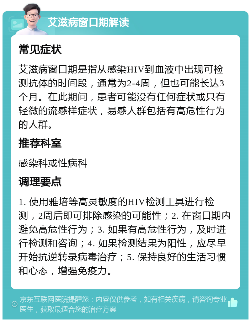 艾滋病窗口期解读 常见症状 艾滋病窗口期是指从感染HIV到血液中出现可检测抗体的时间段，通常为2-4周，但也可能长达3个月。在此期间，患者可能没有任何症状或只有轻微的流感样症状，易感人群包括有高危性行为的人群。 推荐科室 感染科或性病科 调理要点 1. 使用雅培等高灵敏度的HIV检测工具进行检测，2周后即可排除感染的可能性；2. 在窗口期内避免高危性行为；3. 如果有高危性行为，及时进行检测和咨询；4. 如果检测结果为阳性，应尽早开始抗逆转录病毒治疗；5. 保持良好的生活习惯和心态，增强免疫力。