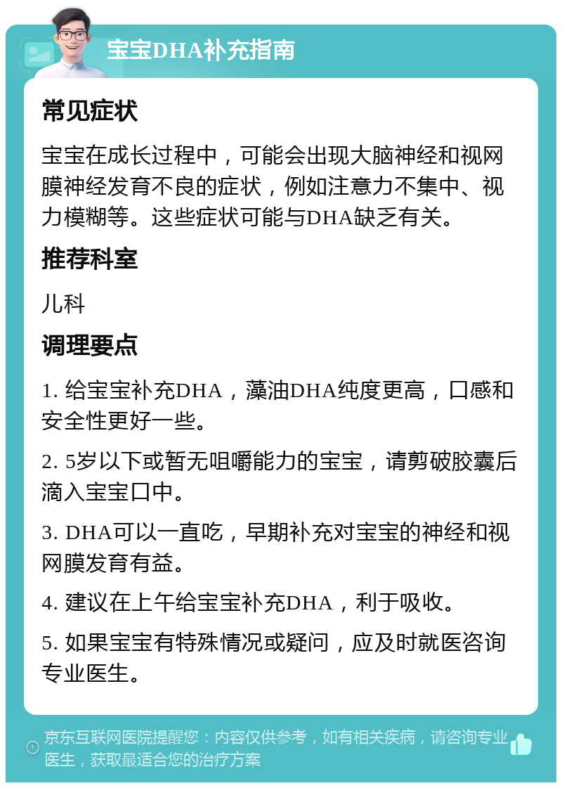 宝宝DHA补充指南 常见症状 宝宝在成长过程中，可能会出现大脑神经和视网膜神经发育不良的症状，例如注意力不集中、视力模糊等。这些症状可能与DHA缺乏有关。 推荐科室 儿科 调理要点 1. 给宝宝补充DHA，藻油DHA纯度更高，口感和安全性更好一些。 2. 5岁以下或暂无咀嚼能力的宝宝，请剪破胶囊后滴入宝宝口中。 3. DHA可以一直吃，早期补充对宝宝的神经和视网膜发育有益。 4. 建议在上午给宝宝补充DHA，利于吸收。 5. 如果宝宝有特殊情况或疑问，应及时就医咨询专业医生。