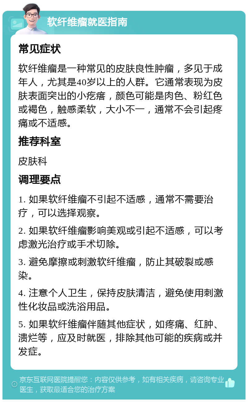 软纤维瘤就医指南 常见症状 软纤维瘤是一种常见的皮肤良性肿瘤，多见于成年人，尤其是40岁以上的人群。它通常表现为皮肤表面突出的小疙瘩，颜色可能是肉色、粉红色或褐色，触感柔软，大小不一，通常不会引起疼痛或不适感。 推荐科室 皮肤科 调理要点 1. 如果软纤维瘤不引起不适感，通常不需要治疗，可以选择观察。 2. 如果软纤维瘤影响美观或引起不适感，可以考虑激光治疗或手术切除。 3. 避免摩擦或刺激软纤维瘤，防止其破裂或感染。 4. 注意个人卫生，保持皮肤清洁，避免使用刺激性化妆品或洗浴用品。 5. 如果软纤维瘤伴随其他症状，如疼痛、红肿、溃烂等，应及时就医，排除其他可能的疾病或并发症。