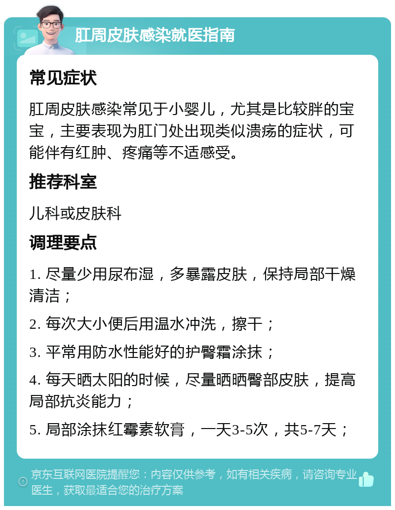 肛周皮肤感染就医指南 常见症状 肛周皮肤感染常见于小婴儿，尤其是比较胖的宝宝，主要表现为肛门处出现类似溃疡的症状，可能伴有红肿、疼痛等不适感受。 推荐科室 儿科或皮肤科 调理要点 1. 尽量少用尿布湿，多暴露皮肤，保持局部干燥清洁； 2. 每次大小便后用温水冲洗，擦干； 3. 平常用防水性能好的护臀霜涂抹； 4. 每天晒太阳的时候，尽量晒晒臀部皮肤，提高局部抗炎能力； 5. 局部涂抹红霉素软膏，一天3-5次，共5-7天；