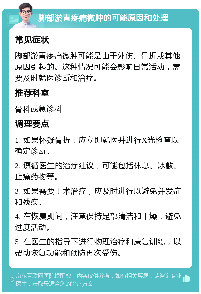 脚部淤青疼痛微肿的可能原因和处理 常见症状 脚部淤青疼痛微肿可能是由于外伤、骨折或其他原因引起的。这种情况可能会影响日常活动，需要及时就医诊断和治疗。 推荐科室 骨科或急诊科 调理要点 1. 如果怀疑骨折，应立即就医并进行X光检查以确定诊断。 2. 遵循医生的治疗建议，可能包括休息、冰敷、止痛药物等。 3. 如果需要手术治疗，应及时进行以避免并发症和残疾。 4. 在恢复期间，注意保持足部清洁和干燥，避免过度活动。 5. 在医生的指导下进行物理治疗和康复训练，以帮助恢复功能和预防再次受伤。