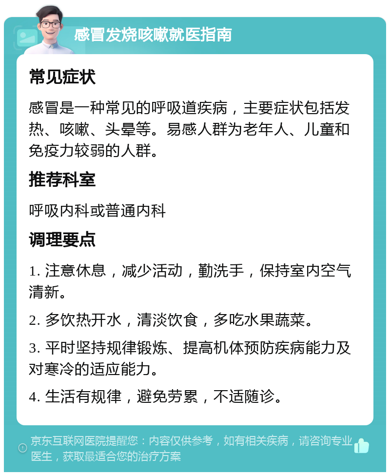 感冒发烧咳嗽就医指南 常见症状 感冒是一种常见的呼吸道疾病，主要症状包括发热、咳嗽、头晕等。易感人群为老年人、儿童和免疫力较弱的人群。 推荐科室 呼吸内科或普通内科 调理要点 1. 注意休息，减少活动，勤洗手，保持室内空气清新。 2. 多饮热开水，清淡饮食，多吃水果蔬菜。 3. 平时坚持规律锻炼、提高机体预防疾病能力及对寒冷的适应能力。 4. 生活有规律，避免劳累，不适随诊。