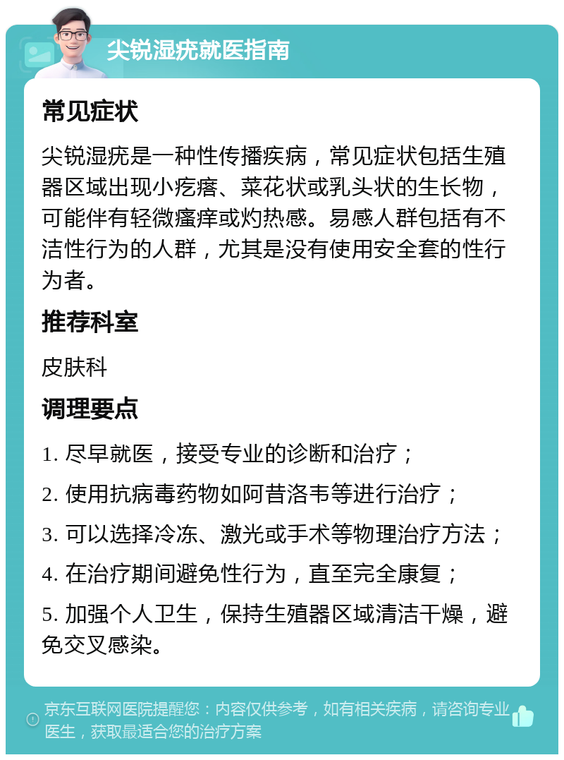 尖锐湿疣就医指南 常见症状 尖锐湿疣是一种性传播疾病，常见症状包括生殖器区域出现小疙瘩、菜花状或乳头状的生长物，可能伴有轻微瘙痒或灼热感。易感人群包括有不洁性行为的人群，尤其是没有使用安全套的性行为者。 推荐科室 皮肤科 调理要点 1. 尽早就医，接受专业的诊断和治疗； 2. 使用抗病毒药物如阿昔洛韦等进行治疗； 3. 可以选择冷冻、激光或手术等物理治疗方法； 4. 在治疗期间避免性行为，直至完全康复； 5. 加强个人卫生，保持生殖器区域清洁干燥，避免交叉感染。