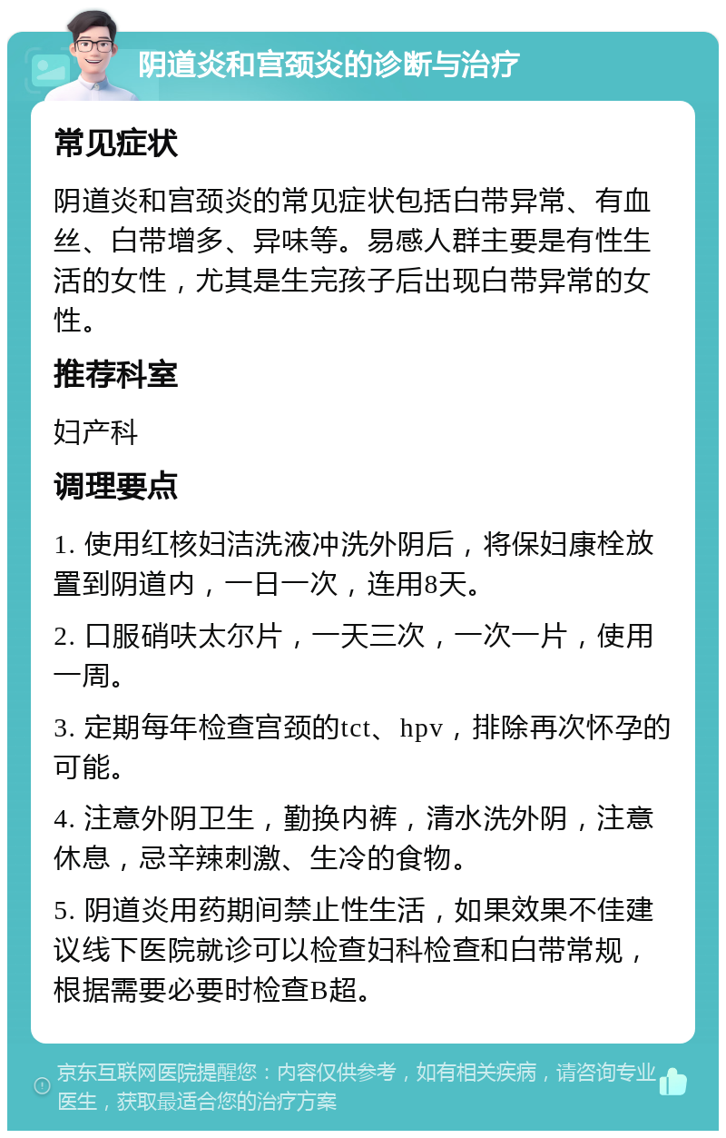 阴道炎和宫颈炎的诊断与治疗 常见症状 阴道炎和宫颈炎的常见症状包括白带异常、有血丝、白带增多、异味等。易感人群主要是有性生活的女性，尤其是生完孩子后出现白带异常的女性。 推荐科室 妇产科 调理要点 1. 使用红核妇洁洗液冲洗外阴后，将保妇康栓放置到阴道内，一日一次，连用8天。 2. 口服硝呋太尔片，一天三次，一次一片，使用一周。 3. 定期每年检查宫颈的tct、hpv，排除再次怀孕的可能。 4. 注意外阴卫生，勤换内裤，清水洗外阴，注意休息，忌辛辣刺激、生冷的食物。 5. 阴道炎用药期间禁止性生活，如果效果不佳建议线下医院就诊可以检查妇科检查和白带常规，根据需要必要时检查B超。