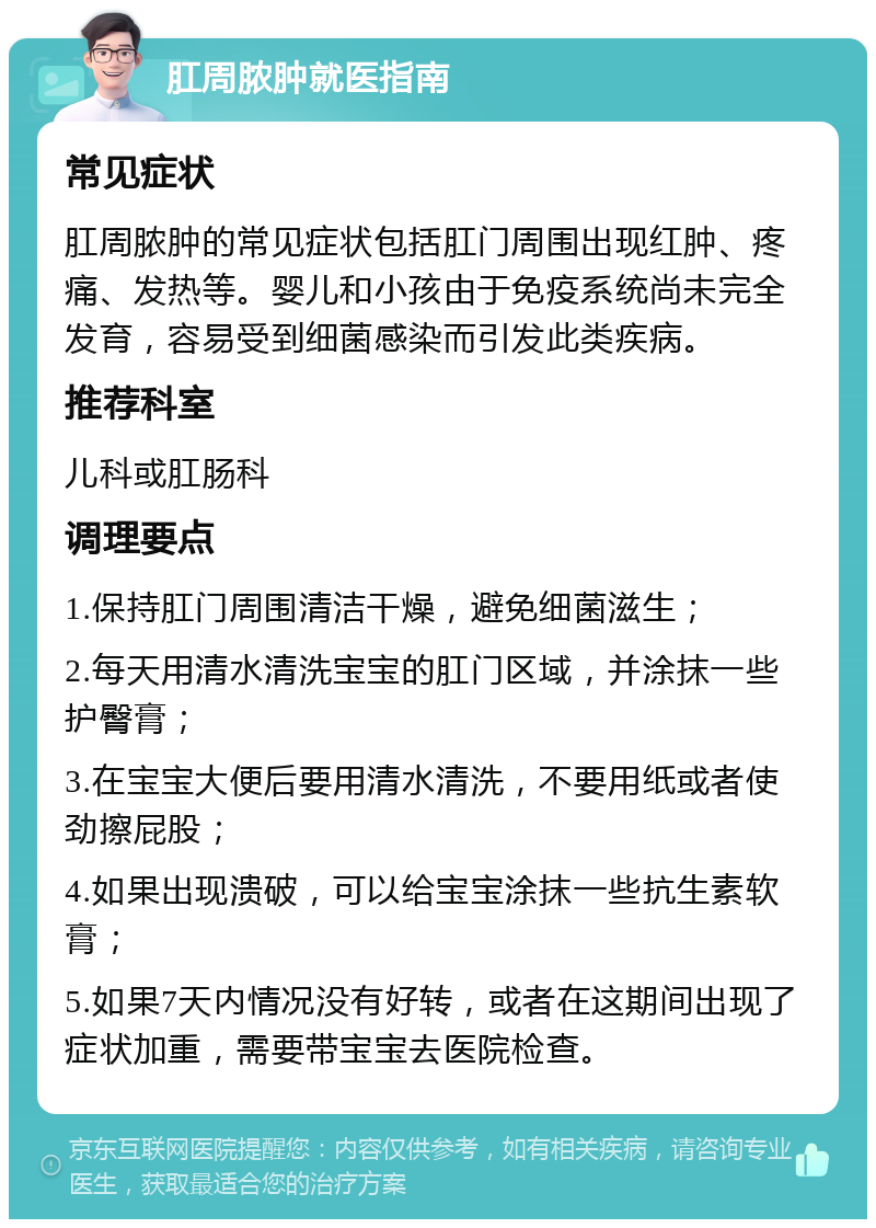 肛周脓肿就医指南 常见症状 肛周脓肿的常见症状包括肛门周围出现红肿、疼痛、发热等。婴儿和小孩由于免疫系统尚未完全发育，容易受到细菌感染而引发此类疾病。 推荐科室 儿科或肛肠科 调理要点 1.保持肛门周围清洁干燥，避免细菌滋生； 2.每天用清水清洗宝宝的肛门区域，并涂抹一些护臀膏； 3.在宝宝大便后要用清水清洗，不要用纸或者使劲擦屁股； 4.如果出现溃破，可以给宝宝涂抹一些抗生素软膏； 5.如果7天内情况没有好转，或者在这期间出现了症状加重，需要带宝宝去医院检查。