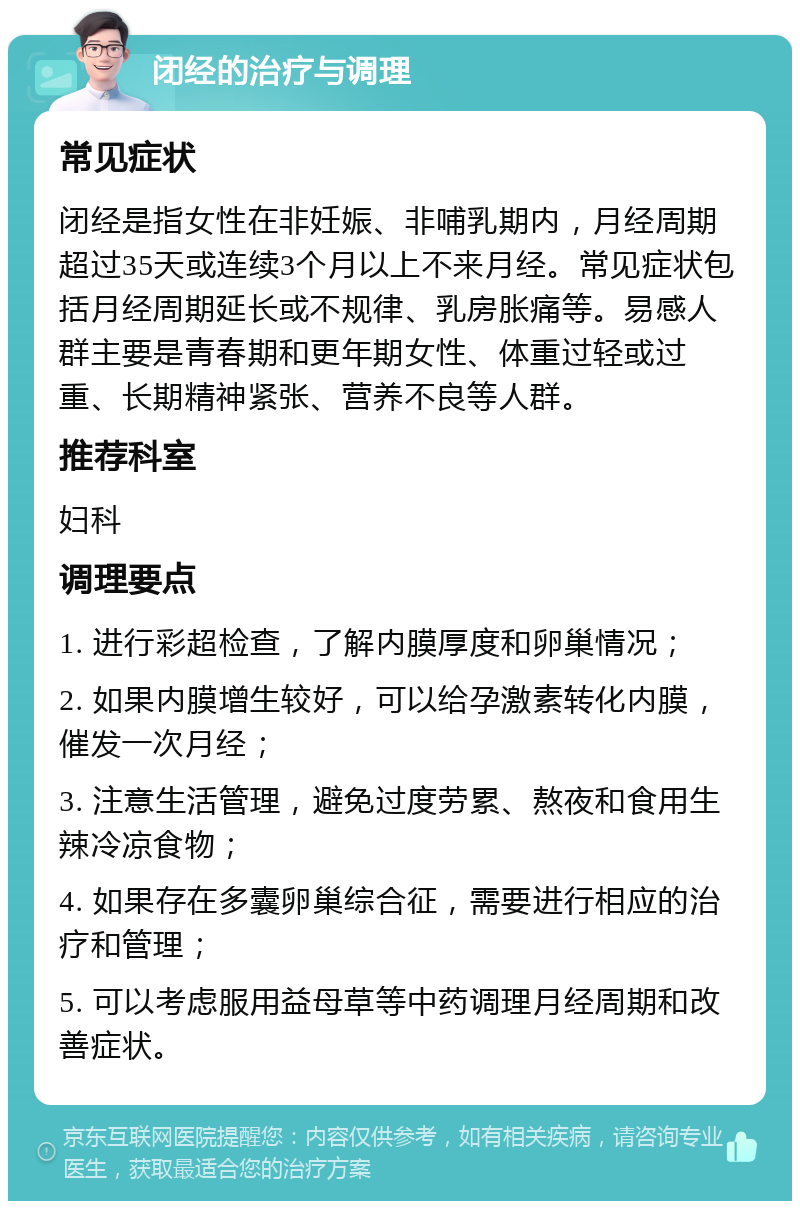 闭经的治疗与调理 常见症状 闭经是指女性在非妊娠、非哺乳期内，月经周期超过35天或连续3个月以上不来月经。常见症状包括月经周期延长或不规律、乳房胀痛等。易感人群主要是青春期和更年期女性、体重过轻或过重、长期精神紧张、营养不良等人群。 推荐科室 妇科 调理要点 1. 进行彩超检查，了解内膜厚度和卵巢情况； 2. 如果内膜增生较好，可以给孕激素转化内膜，催发一次月经； 3. 注意生活管理，避免过度劳累、熬夜和食用生辣冷凉食物； 4. 如果存在多囊卵巢综合征，需要进行相应的治疗和管理； 5. 可以考虑服用益母草等中药调理月经周期和改善症状。