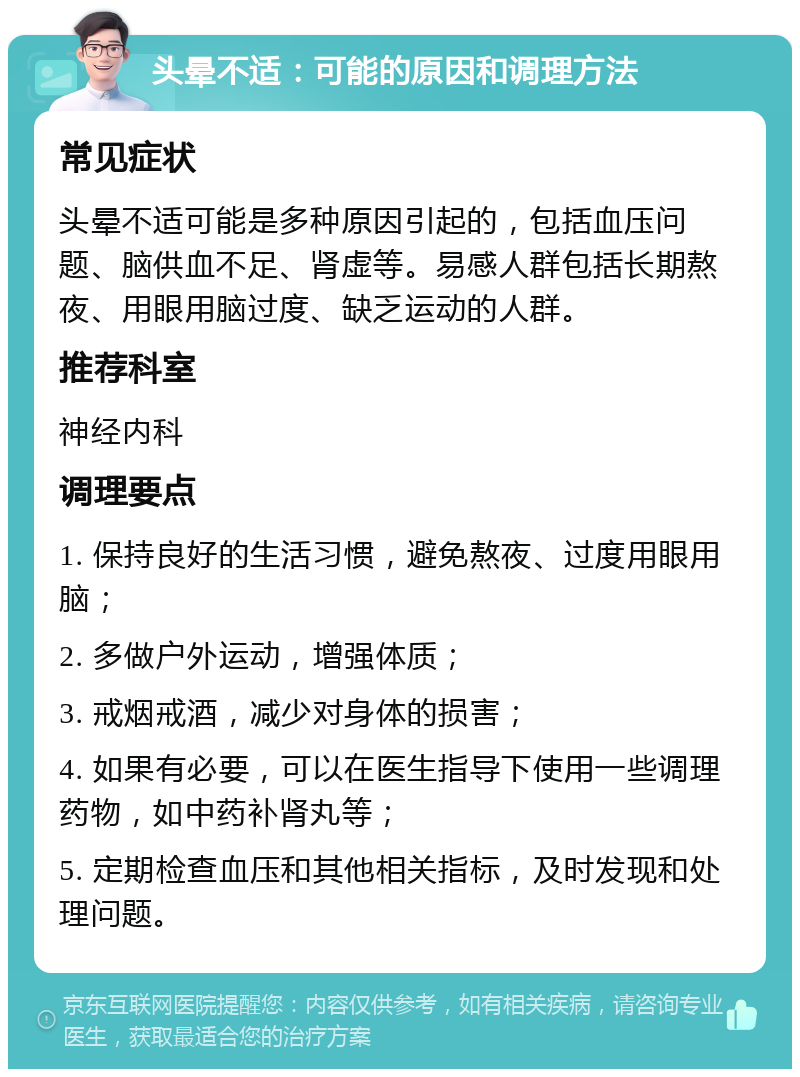 头晕不适：可能的原因和调理方法 常见症状 头晕不适可能是多种原因引起的，包括血压问题、脑供血不足、肾虚等。易感人群包括长期熬夜、用眼用脑过度、缺乏运动的人群。 推荐科室 神经内科 调理要点 1. 保持良好的生活习惯，避免熬夜、过度用眼用脑； 2. 多做户外运动，增强体质； 3. 戒烟戒酒，减少对身体的损害； 4. 如果有必要，可以在医生指导下使用一些调理药物，如中药补肾丸等； 5. 定期检查血压和其他相关指标，及时发现和处理问题。