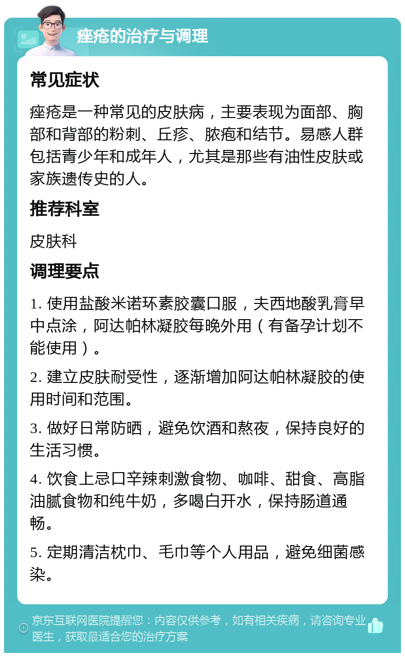 痤疮的治疗与调理 常见症状 痤疮是一种常见的皮肤病，主要表现为面部、胸部和背部的粉刺、丘疹、脓疱和结节。易感人群包括青少年和成年人，尤其是那些有油性皮肤或家族遗传史的人。 推荐科室 皮肤科 调理要点 1. 使用盐酸米诺环素胶囊口服，夫西地酸乳膏早中点涂，阿达帕林凝胶每晚外用（有备孕计划不能使用）。 2. 建立皮肤耐受性，逐渐增加阿达帕林凝胶的使用时间和范围。 3. 做好日常防晒，避免饮酒和熬夜，保持良好的生活习惯。 4. 饮食上忌口辛辣刺激食物、咖啡、甜食、高脂油腻食物和纯牛奶，多喝白开水，保持肠道通畅。 5. 定期清洁枕巾、毛巾等个人用品，避免细菌感染。