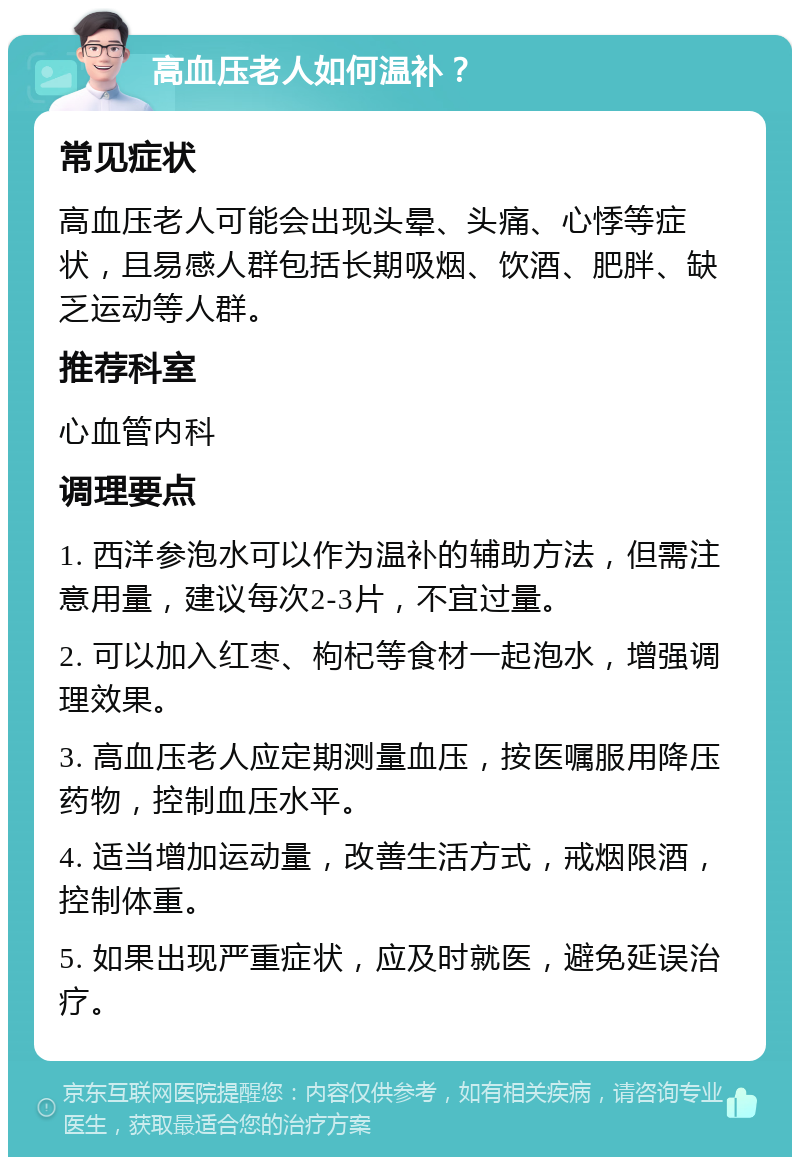 高血压老人如何温补？ 常见症状 高血压老人可能会出现头晕、头痛、心悸等症状，且易感人群包括长期吸烟、饮酒、肥胖、缺乏运动等人群。 推荐科室 心血管内科 调理要点 1. 西洋参泡水可以作为温补的辅助方法，但需注意用量，建议每次2-3片，不宜过量。 2. 可以加入红枣、枸杞等食材一起泡水，增强调理效果。 3. 高血压老人应定期测量血压，按医嘱服用降压药物，控制血压水平。 4. 适当增加运动量，改善生活方式，戒烟限酒，控制体重。 5. 如果出现严重症状，应及时就医，避免延误治疗。