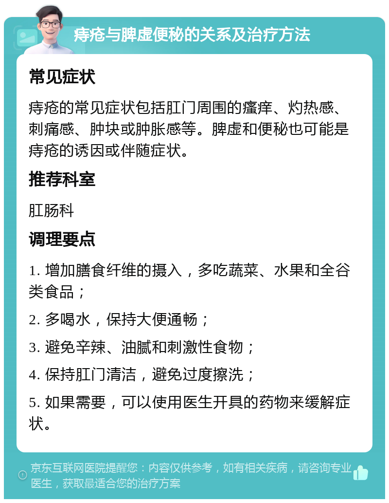 痔疮与脾虚便秘的关系及治疗方法 常见症状 痔疮的常见症状包括肛门周围的瘙痒、灼热感、刺痛感、肿块或肿胀感等。脾虚和便秘也可能是痔疮的诱因或伴随症状。 推荐科室 肛肠科 调理要点 1. 增加膳食纤维的摄入，多吃蔬菜、水果和全谷类食品； 2. 多喝水，保持大便通畅； 3. 避免辛辣、油腻和刺激性食物； 4. 保持肛门清洁，避免过度擦洗； 5. 如果需要，可以使用医生开具的药物来缓解症状。