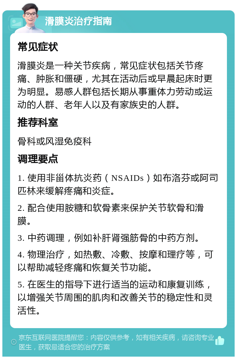 滑膜炎治疗指南 常见症状 滑膜炎是一种关节疾病，常见症状包括关节疼痛、肿胀和僵硬，尤其在活动后或早晨起床时更为明显。易感人群包括长期从事重体力劳动或运动的人群、老年人以及有家族史的人群。 推荐科室 骨科或风湿免疫科 调理要点 1. 使用非甾体抗炎药（NSAIDs）如布洛芬或阿司匹林来缓解疼痛和炎症。 2. 配合使用胺糖和软骨素来保护关节软骨和滑膜。 3. 中药调理，例如补肝肾强筋骨的中药方剂。 4. 物理治疗，如热敷、冷敷、按摩和理疗等，可以帮助减轻疼痛和恢复关节功能。 5. 在医生的指导下进行适当的运动和康复训练，以增强关节周围的肌肉和改善关节的稳定性和灵活性。