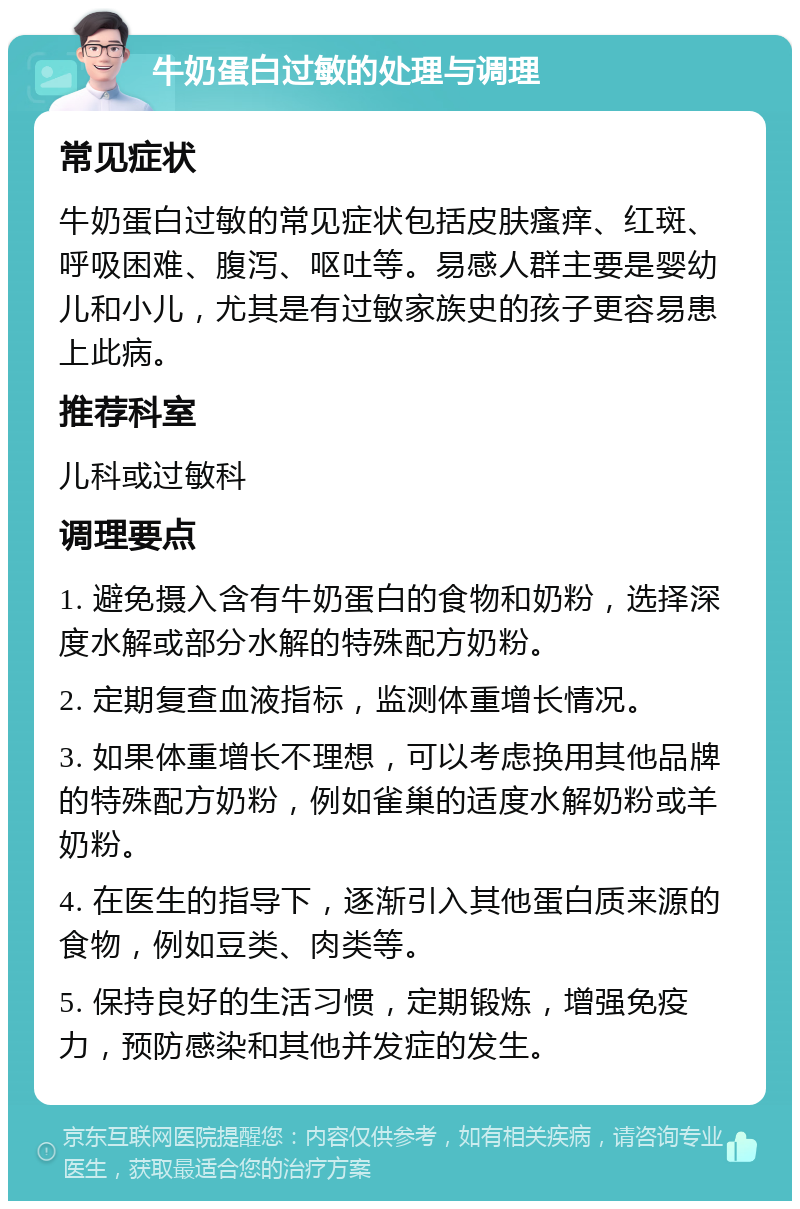 牛奶蛋白过敏的处理与调理 常见症状 牛奶蛋白过敏的常见症状包括皮肤瘙痒、红斑、呼吸困难、腹泻、呕吐等。易感人群主要是婴幼儿和小儿，尤其是有过敏家族史的孩子更容易患上此病。 推荐科室 儿科或过敏科 调理要点 1. 避免摄入含有牛奶蛋白的食物和奶粉，选择深度水解或部分水解的特殊配方奶粉。 2. 定期复查血液指标，监测体重增长情况。 3. 如果体重增长不理想，可以考虑换用其他品牌的特殊配方奶粉，例如雀巢的适度水解奶粉或羊奶粉。 4. 在医生的指导下，逐渐引入其他蛋白质来源的食物，例如豆类、肉类等。 5. 保持良好的生活习惯，定期锻炼，增强免疫力，预防感染和其他并发症的发生。