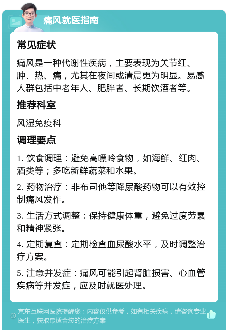 痛风就医指南 常见症状 痛风是一种代谢性疾病，主要表现为关节红、肿、热、痛，尤其在夜间或清晨更为明显。易感人群包括中老年人、肥胖者、长期饮酒者等。 推荐科室 风湿免疫科 调理要点 1. 饮食调理：避免高嘌呤食物，如海鲜、红肉、酒类等；多吃新鲜蔬菜和水果。 2. 药物治疗：非布司他等降尿酸药物可以有效控制痛风发作。 3. 生活方式调整：保持健康体重，避免过度劳累和精神紧张。 4. 定期复查：定期检查血尿酸水平，及时调整治疗方案。 5. 注意并发症：痛风可能引起肾脏损害、心血管疾病等并发症，应及时就医处理。