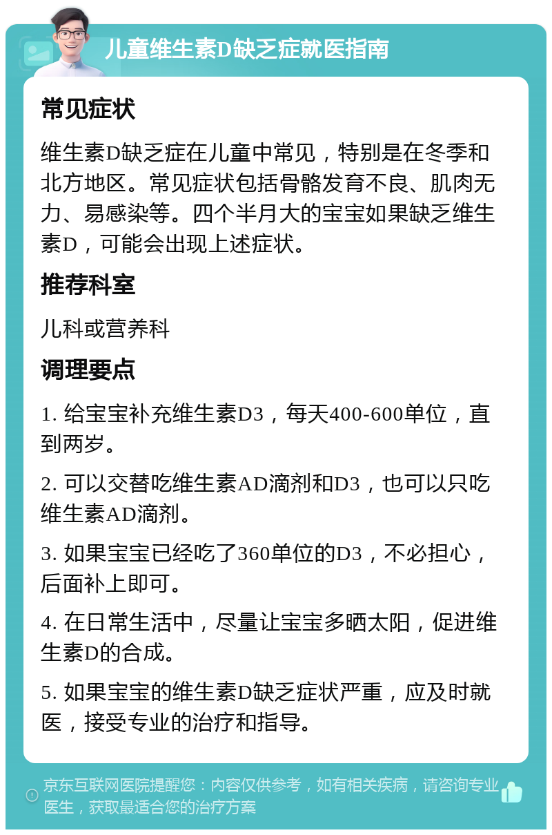 儿童维生素D缺乏症就医指南 常见症状 维生素D缺乏症在儿童中常见，特别是在冬季和北方地区。常见症状包括骨骼发育不良、肌肉无力、易感染等。四个半月大的宝宝如果缺乏维生素D，可能会出现上述症状。 推荐科室 儿科或营养科 调理要点 1. 给宝宝补充维生素D3，每天400-600单位，直到两岁。 2. 可以交替吃维生素AD滴剂和D3，也可以只吃维生素AD滴剂。 3. 如果宝宝已经吃了360单位的D3，不必担心，后面补上即可。 4. 在日常生活中，尽量让宝宝多晒太阳，促进维生素D的合成。 5. 如果宝宝的维生素D缺乏症状严重，应及时就医，接受专业的治疗和指导。