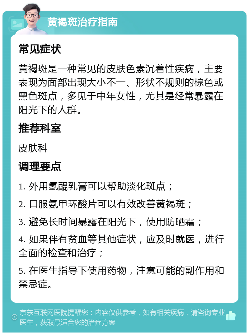 黄褐斑治疗指南 常见症状 黄褐斑是一种常见的皮肤色素沉着性疾病，主要表现为面部出现大小不一、形状不规则的棕色或黑色斑点，多见于中年女性，尤其是经常暴露在阳光下的人群。 推荐科室 皮肤科 调理要点 1. 外用氢醌乳膏可以帮助淡化斑点； 2. 口服氨甲环酸片可以有效改善黄褐斑； 3. 避免长时间暴露在阳光下，使用防晒霜； 4. 如果伴有贫血等其他症状，应及时就医，进行全面的检查和治疗； 5. 在医生指导下使用药物，注意可能的副作用和禁忌症。