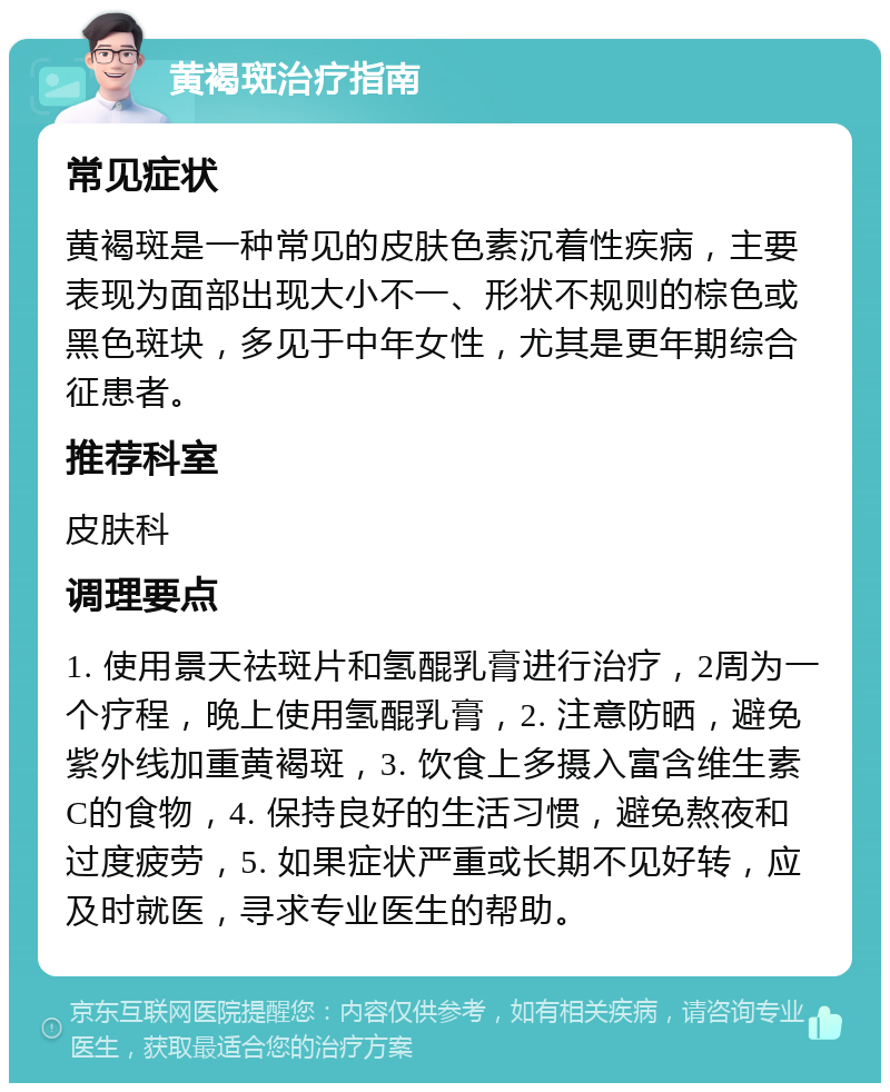 黄褐斑治疗指南 常见症状 黄褐斑是一种常见的皮肤色素沉着性疾病，主要表现为面部出现大小不一、形状不规则的棕色或黑色斑块，多见于中年女性，尤其是更年期综合征患者。 推荐科室 皮肤科 调理要点 1. 使用景天祛斑片和氢醌乳膏进行治疗，2周为一个疗程，晚上使用氢醌乳膏，2. 注意防晒，避免紫外线加重黄褐斑，3. 饮食上多摄入富含维生素C的食物，4. 保持良好的生活习惯，避免熬夜和过度疲劳，5. 如果症状严重或长期不见好转，应及时就医，寻求专业医生的帮助。