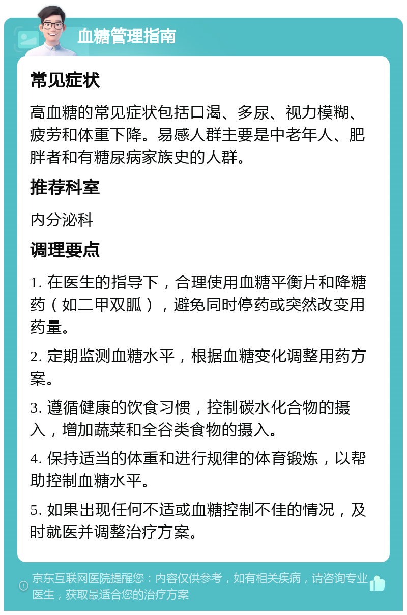 血糖管理指南 常见症状 高血糖的常见症状包括口渴、多尿、视力模糊、疲劳和体重下降。易感人群主要是中老年人、肥胖者和有糖尿病家族史的人群。 推荐科室 内分泌科 调理要点 1. 在医生的指导下，合理使用血糖平衡片和降糖药（如二甲双胍），避免同时停药或突然改变用药量。 2. 定期监测血糖水平，根据血糖变化调整用药方案。 3. 遵循健康的饮食习惯，控制碳水化合物的摄入，增加蔬菜和全谷类食物的摄入。 4. 保持适当的体重和进行规律的体育锻炼，以帮助控制血糖水平。 5. 如果出现任何不适或血糖控制不佳的情况，及时就医并调整治疗方案。