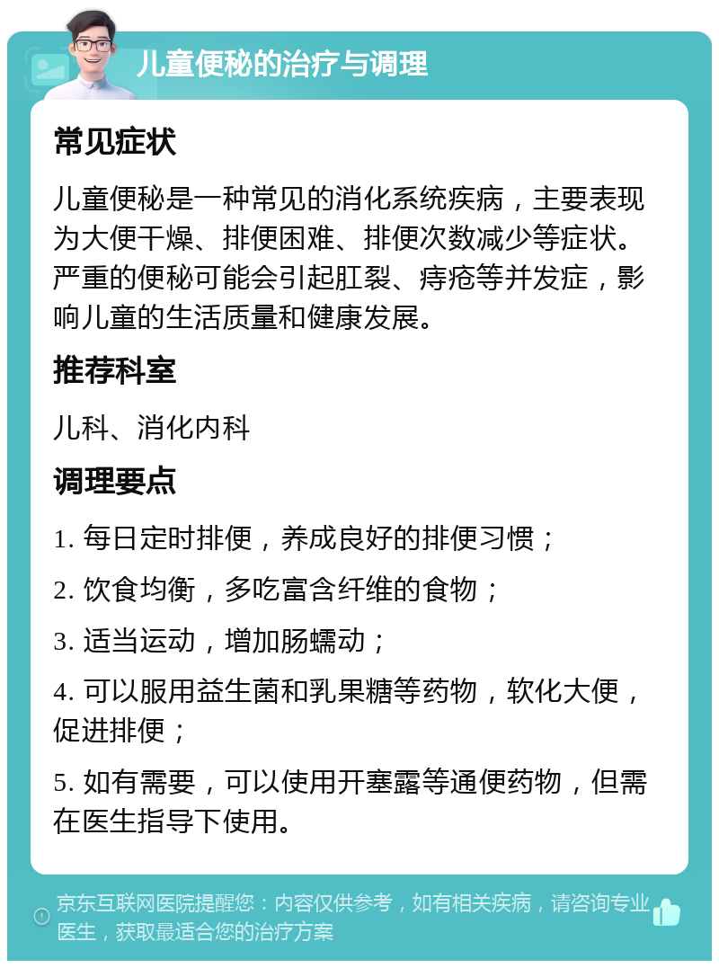 儿童便秘的治疗与调理 常见症状 儿童便秘是一种常见的消化系统疾病，主要表现为大便干燥、排便困难、排便次数减少等症状。严重的便秘可能会引起肛裂、痔疮等并发症，影响儿童的生活质量和健康发展。 推荐科室 儿科、消化内科 调理要点 1. 每日定时排便，养成良好的排便习惯； 2. 饮食均衡，多吃富含纤维的食物； 3. 适当运动，增加肠蠕动； 4. 可以服用益生菌和乳果糖等药物，软化大便，促进排便； 5. 如有需要，可以使用开塞露等通便药物，但需在医生指导下使用。