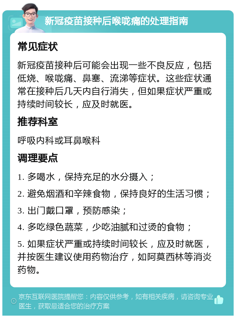 新冠疫苗接种后喉咙痛的处理指南 常见症状 新冠疫苗接种后可能会出现一些不良反应，包括低烧、喉咙痛、鼻塞、流涕等症状。这些症状通常在接种后几天内自行消失，但如果症状严重或持续时间较长，应及时就医。 推荐科室 呼吸内科或耳鼻喉科 调理要点 1. 多喝水，保持充足的水分摄入； 2. 避免烟酒和辛辣食物，保持良好的生活习惯； 3. 出门戴口罩，预防感染； 4. 多吃绿色蔬菜，少吃油腻和过烫的食物； 5. 如果症状严重或持续时间较长，应及时就医，并按医生建议使用药物治疗，如阿莫西林等消炎药物。