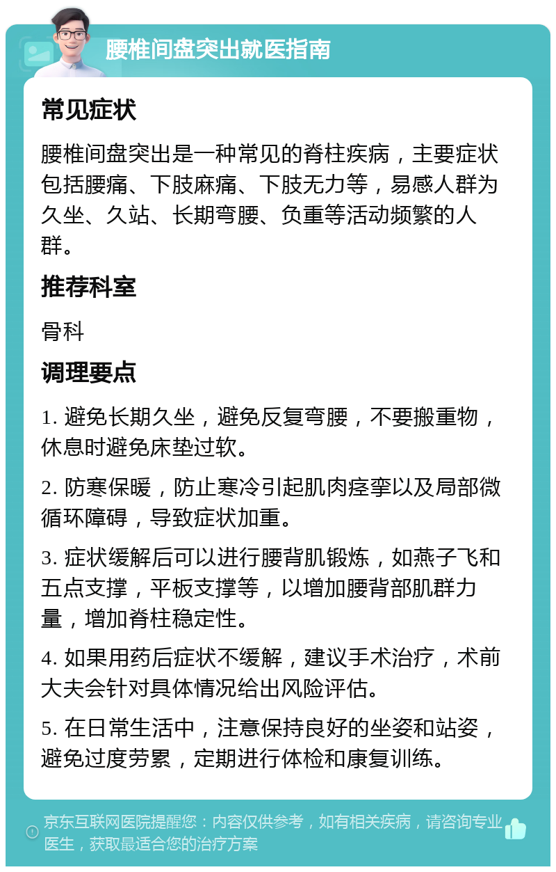 腰椎间盘突出就医指南 常见症状 腰椎间盘突出是一种常见的脊柱疾病，主要症状包括腰痛、下肢麻痛、下肢无力等，易感人群为久坐、久站、长期弯腰、负重等活动频繁的人群。 推荐科室 骨科 调理要点 1. 避免长期久坐，避免反复弯腰，不要搬重物，休息时避免床垫过软。 2. 防寒保暖，防止寒冷引起肌肉痉挛以及局部微循环障碍，导致症状加重。 3. 症状缓解后可以进行腰背肌锻炼，如燕子飞和五点支撑，平板支撑等，以增加腰背部肌群力量，增加脊柱稳定性。 4. 如果用药后症状不缓解，建议手术治疗，术前大夫会针对具体情况给出风险评估。 5. 在日常生活中，注意保持良好的坐姿和站姿，避免过度劳累，定期进行体检和康复训练。