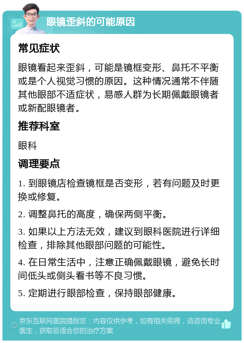 眼镜歪斜的可能原因 常见症状 眼镜看起来歪斜，可能是镜框变形、鼻托不平衡或是个人视觉习惯的原因。这种情况通常不伴随其他眼部不适症状，易感人群为长期佩戴眼镜者或新配眼镜者。 推荐科室 眼科 调理要点 1. 到眼镜店检查镜框是否变形，若有问题及时更换或修复。 2. 调整鼻托的高度，确保两侧平衡。 3. 如果以上方法无效，建议到眼科医院进行详细检查，排除其他眼部问题的可能性。 4. 在日常生活中，注意正确佩戴眼镜，避免长时间低头或侧头看书等不良习惯。 5. 定期进行眼部检查，保持眼部健康。