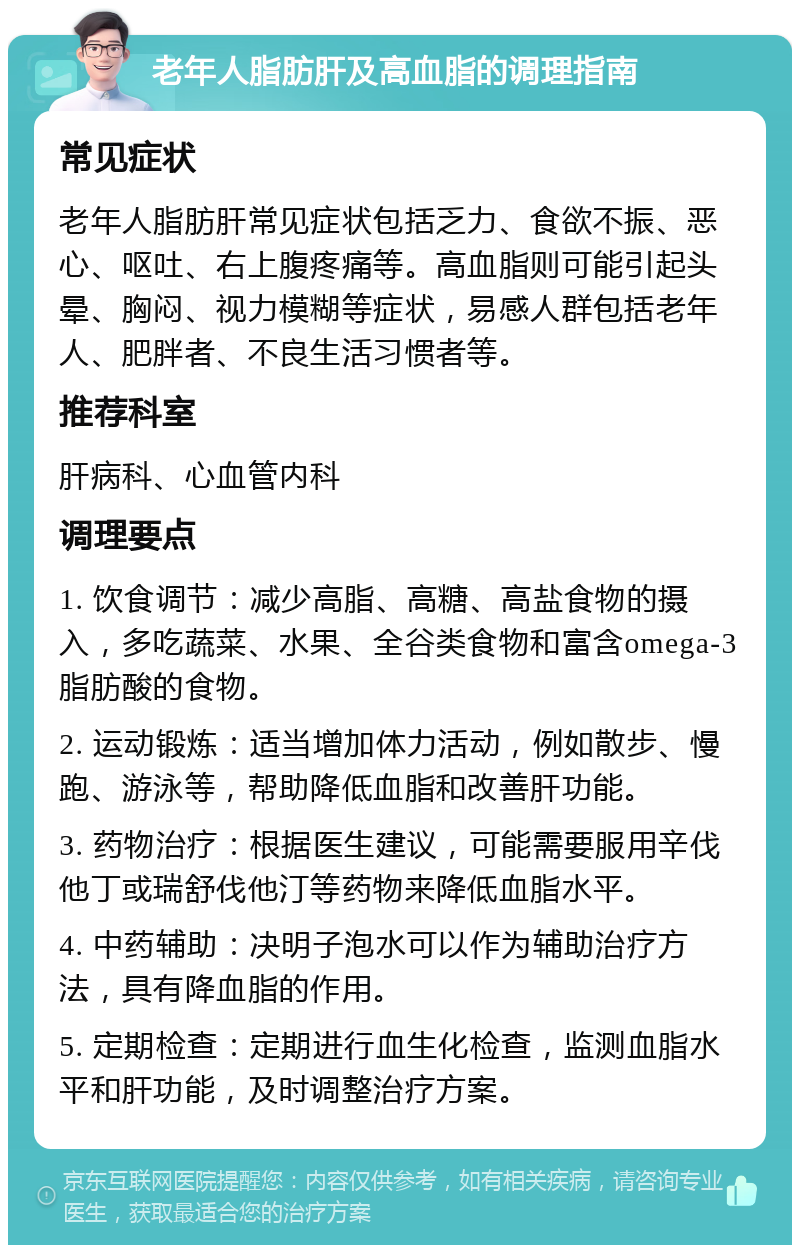 老年人脂肪肝及高血脂的调理指南 常见症状 老年人脂肪肝常见症状包括乏力、食欲不振、恶心、呕吐、右上腹疼痛等。高血脂则可能引起头晕、胸闷、视力模糊等症状，易感人群包括老年人、肥胖者、不良生活习惯者等。 推荐科室 肝病科、心血管内科 调理要点 1. 饮食调节：减少高脂、高糖、高盐食物的摄入，多吃蔬菜、水果、全谷类食物和富含omega-3脂肪酸的食物。 2. 运动锻炼：适当增加体力活动，例如散步、慢跑、游泳等，帮助降低血脂和改善肝功能。 3. 药物治疗：根据医生建议，可能需要服用辛伐他丁或瑞舒伐他汀等药物来降低血脂水平。 4. 中药辅助：决明子泡水可以作为辅助治疗方法，具有降血脂的作用。 5. 定期检查：定期进行血生化检查，监测血脂水平和肝功能，及时调整治疗方案。