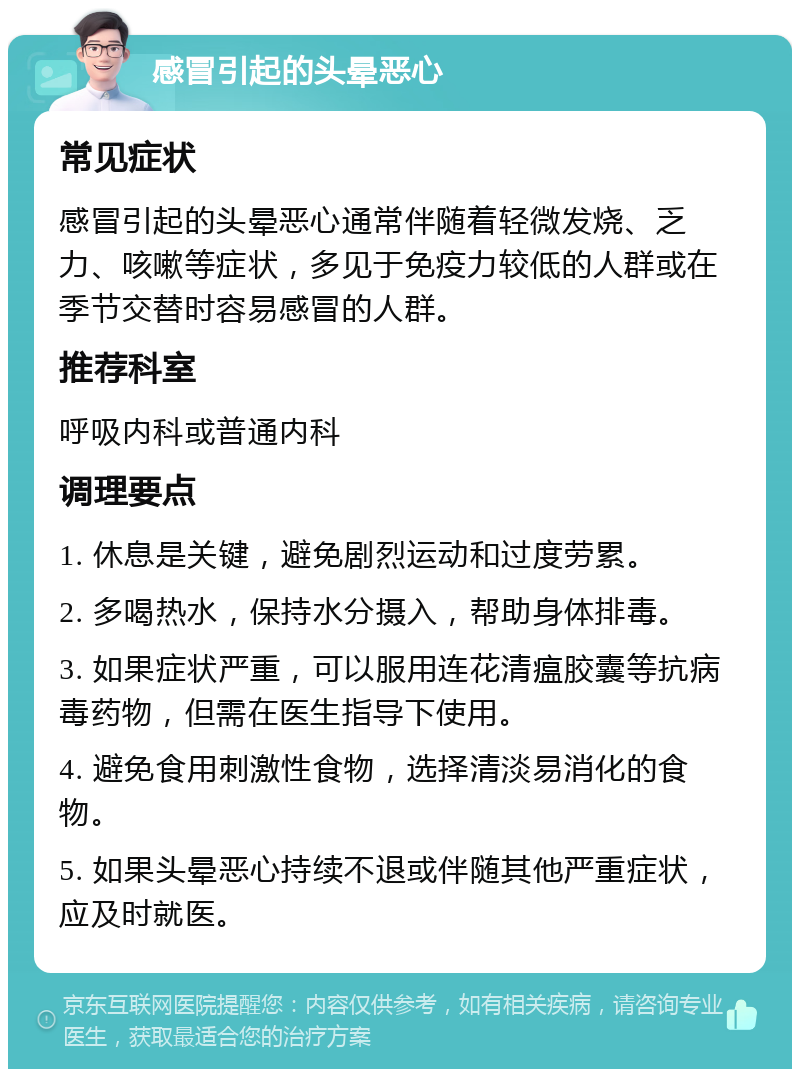 感冒引起的头晕恶心 常见症状 感冒引起的头晕恶心通常伴随着轻微发烧、乏力、咳嗽等症状，多见于免疫力较低的人群或在季节交替时容易感冒的人群。 推荐科室 呼吸内科或普通内科 调理要点 1. 休息是关键，避免剧烈运动和过度劳累。 2. 多喝热水，保持水分摄入，帮助身体排毒。 3. 如果症状严重，可以服用连花清瘟胶囊等抗病毒药物，但需在医生指导下使用。 4. 避免食用刺激性食物，选择清淡易消化的食物。 5. 如果头晕恶心持续不退或伴随其他严重症状，应及时就医。