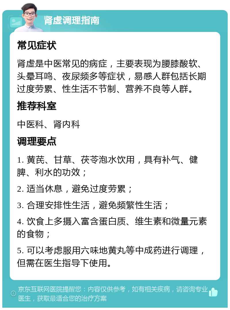 肾虚调理指南 常见症状 肾虚是中医常见的病症，主要表现为腰膝酸软、头晕耳鸣、夜尿频多等症状，易感人群包括长期过度劳累、性生活不节制、营养不良等人群。 推荐科室 中医科、肾内科 调理要点 1. 黄芪、甘草、茯苓泡水饮用，具有补气、健脾、利水的功效； 2. 适当休息，避免过度劳累； 3. 合理安排性生活，避免频繁性生活； 4. 饮食上多摄入富含蛋白质、维生素和微量元素的食物； 5. 可以考虑服用六味地黄丸等中成药进行调理，但需在医生指导下使用。