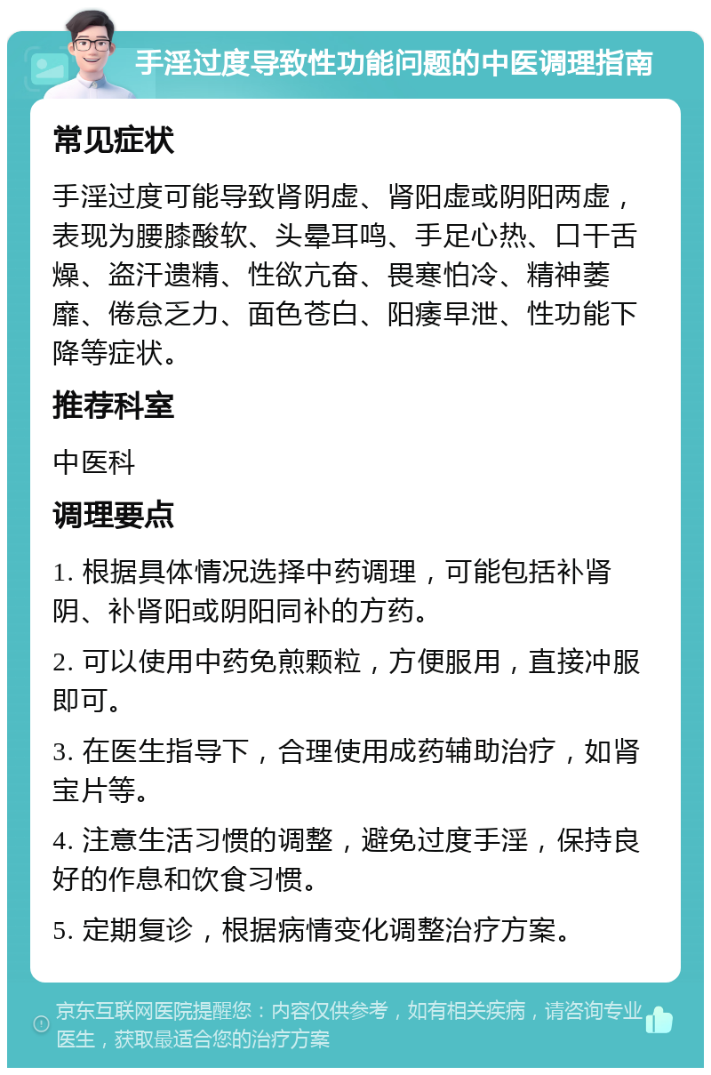 手淫过度导致性功能问题的中医调理指南 常见症状 手淫过度可能导致肾阴虚、肾阳虚或阴阳两虚，表现为腰膝酸软、头晕耳鸣、手足心热、口干舌燥、盗汗遗精、性欲亢奋、畏寒怕冷、精神萎靡、倦怠乏力、面色苍白、阳痿早泄、性功能下降等症状。 推荐科室 中医科 调理要点 1. 根据具体情况选择中药调理，可能包括补肾阴、补肾阳或阴阳同补的方药。 2. 可以使用中药免煎颗粒，方便服用，直接冲服即可。 3. 在医生指导下，合理使用成药辅助治疗，如肾宝片等。 4. 注意生活习惯的调整，避免过度手淫，保持良好的作息和饮食习惯。 5. 定期复诊，根据病情变化调整治疗方案。