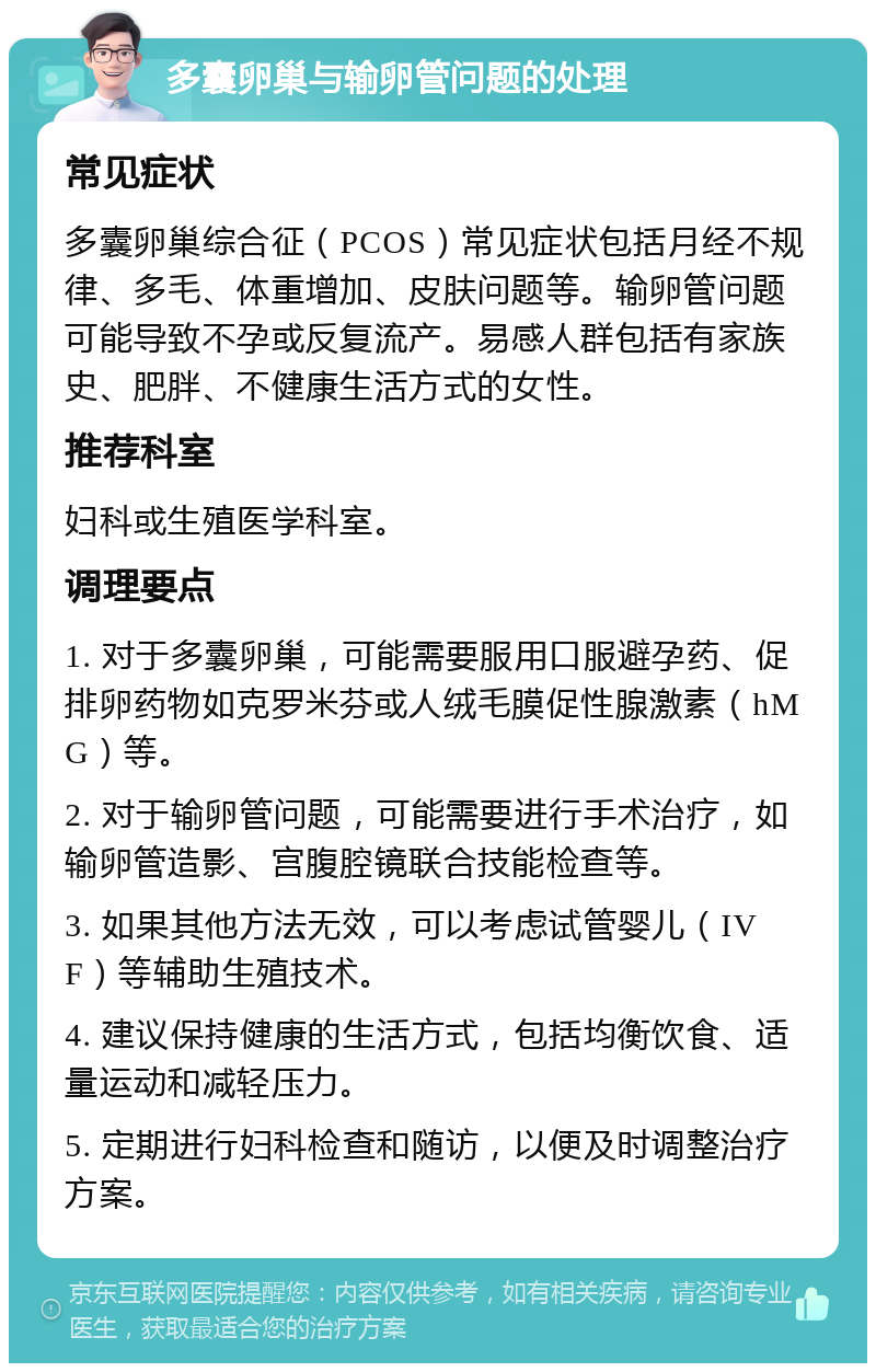 多囊卵巢与输卵管问题的处理 常见症状 多囊卵巢综合征（PCOS）常见症状包括月经不规律、多毛、体重增加、皮肤问题等。输卵管问题可能导致不孕或反复流产。易感人群包括有家族史、肥胖、不健康生活方式的女性。 推荐科室 妇科或生殖医学科室。 调理要点 1. 对于多囊卵巢，可能需要服用口服避孕药、促排卵药物如克罗米芬或人绒毛膜促性腺激素（hMG）等。 2. 对于输卵管问题，可能需要进行手术治疗，如输卵管造影、宫腹腔镜联合技能检查等。 3. 如果其他方法无效，可以考虑试管婴儿（IVF）等辅助生殖技术。 4. 建议保持健康的生活方式，包括均衡饮食、适量运动和减轻压力。 5. 定期进行妇科检查和随访，以便及时调整治疗方案。