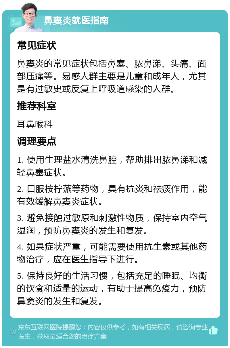 鼻窦炎就医指南 常见症状 鼻窦炎的常见症状包括鼻塞、脓鼻涕、头痛、面部压痛等。易感人群主要是儿童和成年人，尤其是有过敏史或反复上呼吸道感染的人群。 推荐科室 耳鼻喉科 调理要点 1. 使用生理盐水清洗鼻腔，帮助排出脓鼻涕和减轻鼻塞症状。 2. 口服桉柠蒎等药物，具有抗炎和祛痰作用，能有效缓解鼻窦炎症状。 3. 避免接触过敏原和刺激性物质，保持室内空气湿润，预防鼻窦炎的发生和复发。 4. 如果症状严重，可能需要使用抗生素或其他药物治疗，应在医生指导下进行。 5. 保持良好的生活习惯，包括充足的睡眠、均衡的饮食和适量的运动，有助于提高免疫力，预防鼻窦炎的发生和复发。