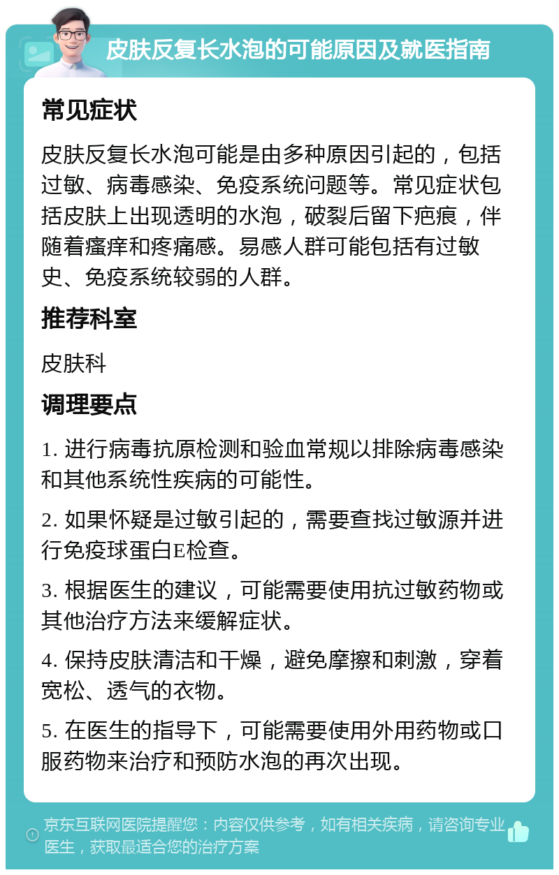 皮肤反复长水泡的可能原因及就医指南 常见症状 皮肤反复长水泡可能是由多种原因引起的，包括过敏、病毒感染、免疫系统问题等。常见症状包括皮肤上出现透明的水泡，破裂后留下疤痕，伴随着瘙痒和疼痛感。易感人群可能包括有过敏史、免疫系统较弱的人群。 推荐科室 皮肤科 调理要点 1. 进行病毒抗原检测和验血常规以排除病毒感染和其他系统性疾病的可能性。 2. 如果怀疑是过敏引起的，需要查找过敏源并进行免疫球蛋白E检查。 3. 根据医生的建议，可能需要使用抗过敏药物或其他治疗方法来缓解症状。 4. 保持皮肤清洁和干燥，避免摩擦和刺激，穿着宽松、透气的衣物。 5. 在医生的指导下，可能需要使用外用药物或口服药物来治疗和预防水泡的再次出现。