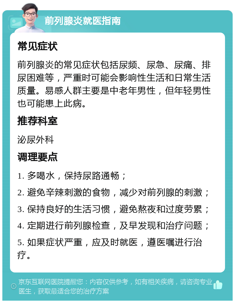 前列腺炎就医指南 常见症状 前列腺炎的常见症状包括尿频、尿急、尿痛、排尿困难等，严重时可能会影响性生活和日常生活质量。易感人群主要是中老年男性，但年轻男性也可能患上此病。 推荐科室 泌尿外科 调理要点 1. 多喝水，保持尿路通畅； 2. 避免辛辣刺激的食物，减少对前列腺的刺激； 3. 保持良好的生活习惯，避免熬夜和过度劳累； 4. 定期进行前列腺检查，及早发现和治疗问题； 5. 如果症状严重，应及时就医，遵医嘱进行治疗。