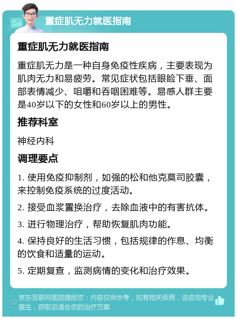 重症肌无力就医指南 重症肌无力就医指南 重症肌无力是一种自身免疫性疾病，主要表现为肌肉无力和易疲劳。常见症状包括眼睑下垂、面部表情减少、咀嚼和吞咽困难等。易感人群主要是40岁以下的女性和60岁以上的男性。 推荐科室 神经内科 调理要点 1. 使用免疫抑制剂，如强的松和他克莫司胶囊，来控制免疫系统的过度活动。 2. 接受血浆置换治疗，去除血液中的有害抗体。 3. 进行物理治疗，帮助恢复肌肉功能。 4. 保持良好的生活习惯，包括规律的作息、均衡的饮食和适量的运动。 5. 定期复查，监测病情的变化和治疗效果。