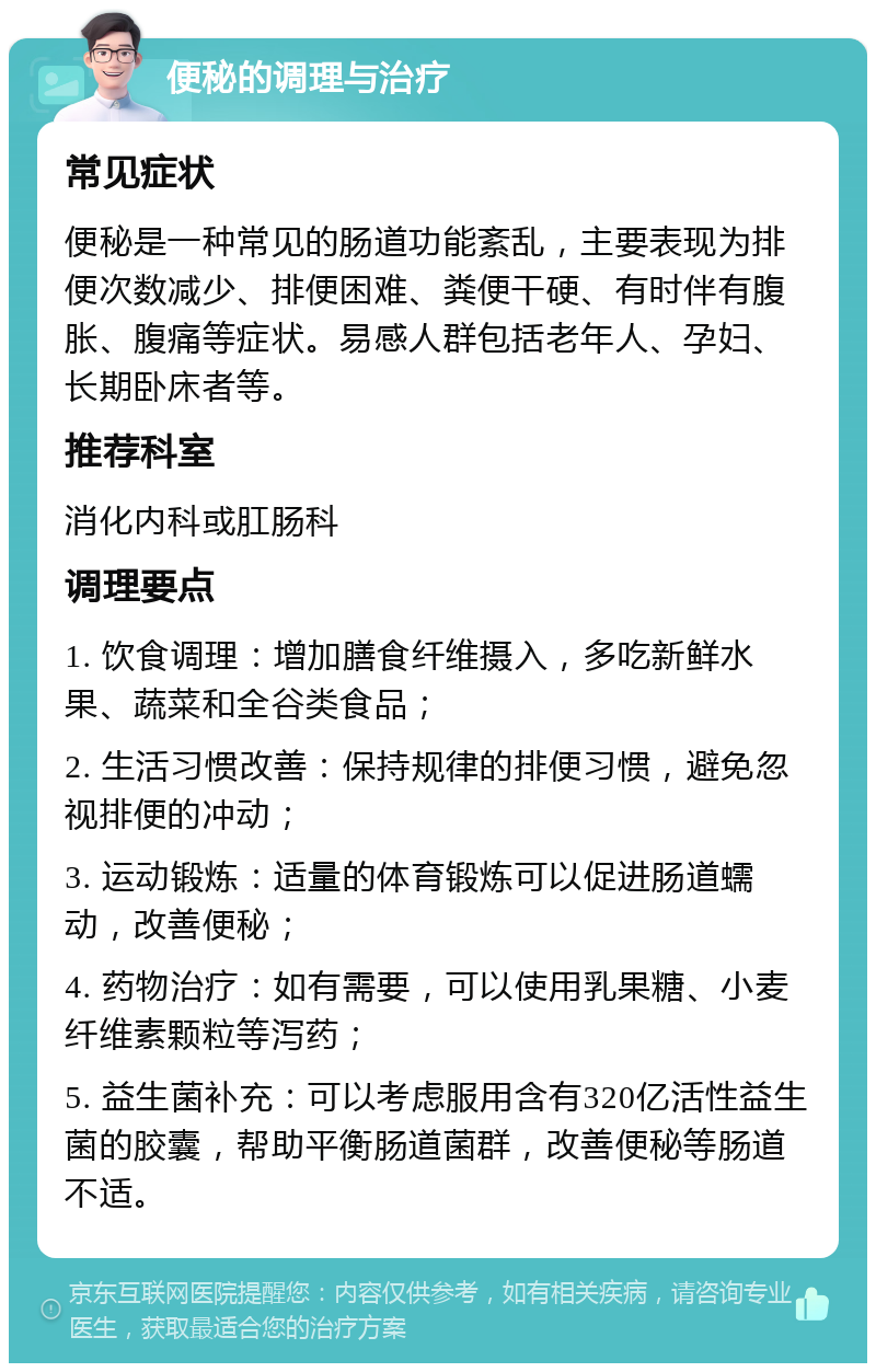 便秘的调理与治疗 常见症状 便秘是一种常见的肠道功能紊乱，主要表现为排便次数减少、排便困难、粪便干硬、有时伴有腹胀、腹痛等症状。易感人群包括老年人、孕妇、长期卧床者等。 推荐科室 消化内科或肛肠科 调理要点 1. 饮食调理：增加膳食纤维摄入，多吃新鲜水果、蔬菜和全谷类食品； 2. 生活习惯改善：保持规律的排便习惯，避免忽视排便的冲动； 3. 运动锻炼：适量的体育锻炼可以促进肠道蠕动，改善便秘； 4. 药物治疗：如有需要，可以使用乳果糖、小麦纤维素颗粒等泻药； 5. 益生菌补充：可以考虑服用含有320亿活性益生菌的胶囊，帮助平衡肠道菌群，改善便秘等肠道不适。