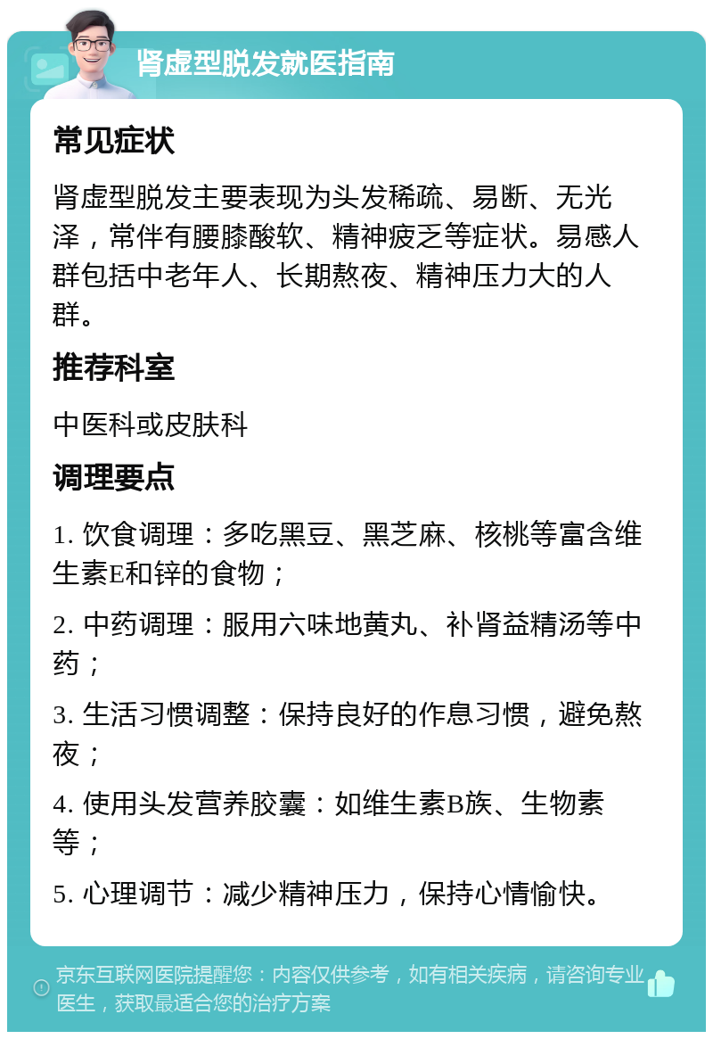 肾虚型脱发就医指南 常见症状 肾虚型脱发主要表现为头发稀疏、易断、无光泽，常伴有腰膝酸软、精神疲乏等症状。易感人群包括中老年人、长期熬夜、精神压力大的人群。 推荐科室 中医科或皮肤科 调理要点 1. 饮食调理：多吃黑豆、黑芝麻、核桃等富含维生素E和锌的食物； 2. 中药调理：服用六味地黄丸、补肾益精汤等中药； 3. 生活习惯调整：保持良好的作息习惯，避免熬夜； 4. 使用头发营养胶囊：如维生素B族、生物素等； 5. 心理调节：减少精神压力，保持心情愉快。