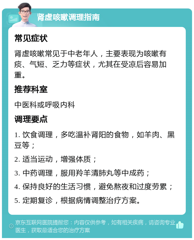 肾虚咳嗽调理指南 常见症状 肾虚咳嗽常见于中老年人，主要表现为咳嗽有痰、气短、乏力等症状，尤其在受凉后容易加重。 推荐科室 中医科或呼吸内科 调理要点 1. 饮食调理，多吃温补肾阳的食物，如羊肉、黑豆等； 2. 适当运动，增强体质； 3. 中药调理，服用羚羊清肺丸等中成药； 4. 保持良好的生活习惯，避免熬夜和过度劳累； 5. 定期复诊，根据病情调整治疗方案。