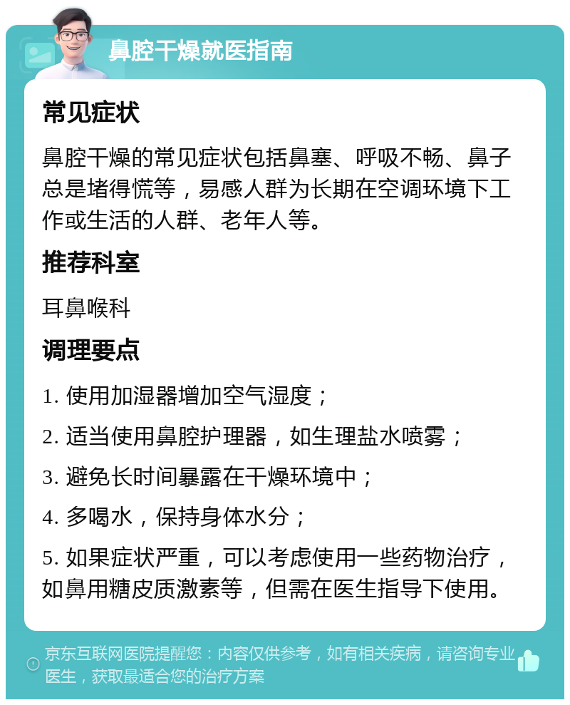 鼻腔干燥就医指南 常见症状 鼻腔干燥的常见症状包括鼻塞、呼吸不畅、鼻子总是堵得慌等，易感人群为长期在空调环境下工作或生活的人群、老年人等。 推荐科室 耳鼻喉科 调理要点 1. 使用加湿器增加空气湿度； 2. 适当使用鼻腔护理器，如生理盐水喷雾； 3. 避免长时间暴露在干燥环境中； 4. 多喝水，保持身体水分； 5. 如果症状严重，可以考虑使用一些药物治疗，如鼻用糖皮质激素等，但需在医生指导下使用。