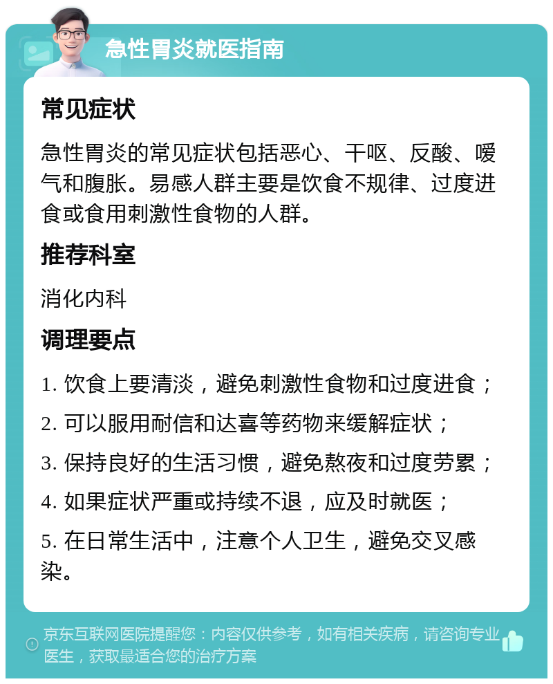 急性胃炎就医指南 常见症状 急性胃炎的常见症状包括恶心、干呕、反酸、嗳气和腹胀。易感人群主要是饮食不规律、过度进食或食用刺激性食物的人群。 推荐科室 消化内科 调理要点 1. 饮食上要清淡，避免刺激性食物和过度进食； 2. 可以服用耐信和达喜等药物来缓解症状； 3. 保持良好的生活习惯，避免熬夜和过度劳累； 4. 如果症状严重或持续不退，应及时就医； 5. 在日常生活中，注意个人卫生，避免交叉感染。