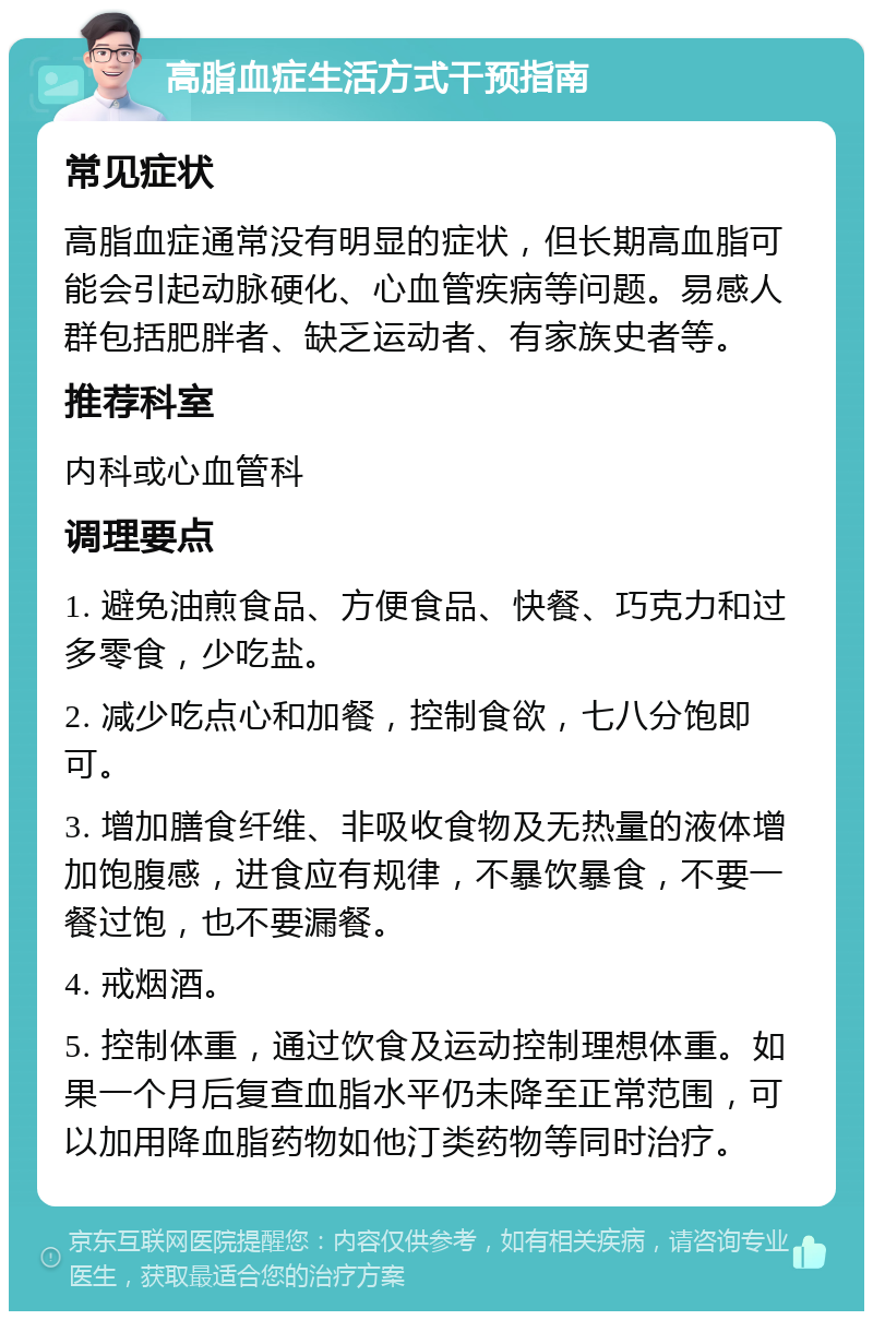 高脂血症生活方式干预指南 常见症状 高脂血症通常没有明显的症状，但长期高血脂可能会引起动脉硬化、心血管疾病等问题。易感人群包括肥胖者、缺乏运动者、有家族史者等。 推荐科室 内科或心血管科 调理要点 1. 避免油煎食品、方便食品、快餐、巧克力和过多零食，少吃盐。 2. 减少吃点心和加餐，控制食欲，七八分饱即可。 3. 增加膳食纤维、非吸收食物及无热量的液体增加饱腹感，进食应有规律，不暴饮暴食，不要一餐过饱，也不要漏餐。 4. 戒烟酒。 5. 控制体重，通过饮食及运动控制理想体重。如果一个月后复查血脂水平仍未降至正常范围，可以加用降血脂药物如他汀类药物等同时治疗。