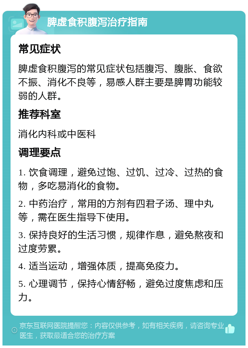 脾虚食积腹泻治疗指南 常见症状 脾虚食积腹泻的常见症状包括腹泻、腹胀、食欲不振、消化不良等，易感人群主要是脾胃功能较弱的人群。 推荐科室 消化内科或中医科 调理要点 1. 饮食调理，避免过饱、过饥、过冷、过热的食物，多吃易消化的食物。 2. 中药治疗，常用的方剂有四君子汤、理中丸等，需在医生指导下使用。 3. 保持良好的生活习惯，规律作息，避免熬夜和过度劳累。 4. 适当运动，增强体质，提高免疫力。 5. 心理调节，保持心情舒畅，避免过度焦虑和压力。