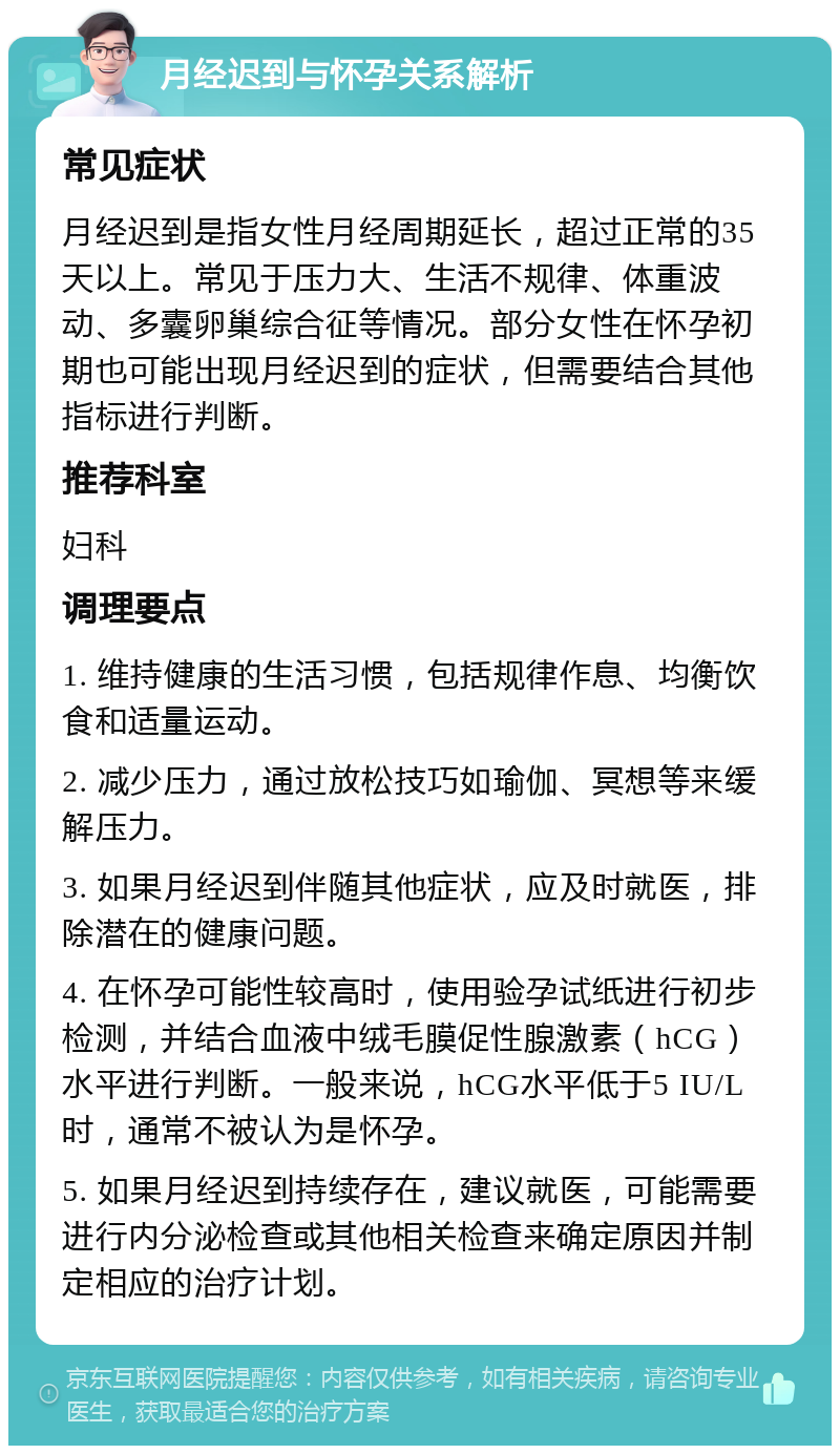 月经迟到与怀孕关系解析 常见症状 月经迟到是指女性月经周期延长，超过正常的35天以上。常见于压力大、生活不规律、体重波动、多囊卵巢综合征等情况。部分女性在怀孕初期也可能出现月经迟到的症状，但需要结合其他指标进行判断。 推荐科室 妇科 调理要点 1. 维持健康的生活习惯，包括规律作息、均衡饮食和适量运动。 2. 减少压力，通过放松技巧如瑜伽、冥想等来缓解压力。 3. 如果月经迟到伴随其他症状，应及时就医，排除潜在的健康问题。 4. 在怀孕可能性较高时，使用验孕试纸进行初步检测，并结合血液中绒毛膜促性腺激素（hCG）水平进行判断。一般来说，hCG水平低于5 IU/L时，通常不被认为是怀孕。 5. 如果月经迟到持续存在，建议就医，可能需要进行内分泌检查或其他相关检查来确定原因并制定相应的治疗计划。