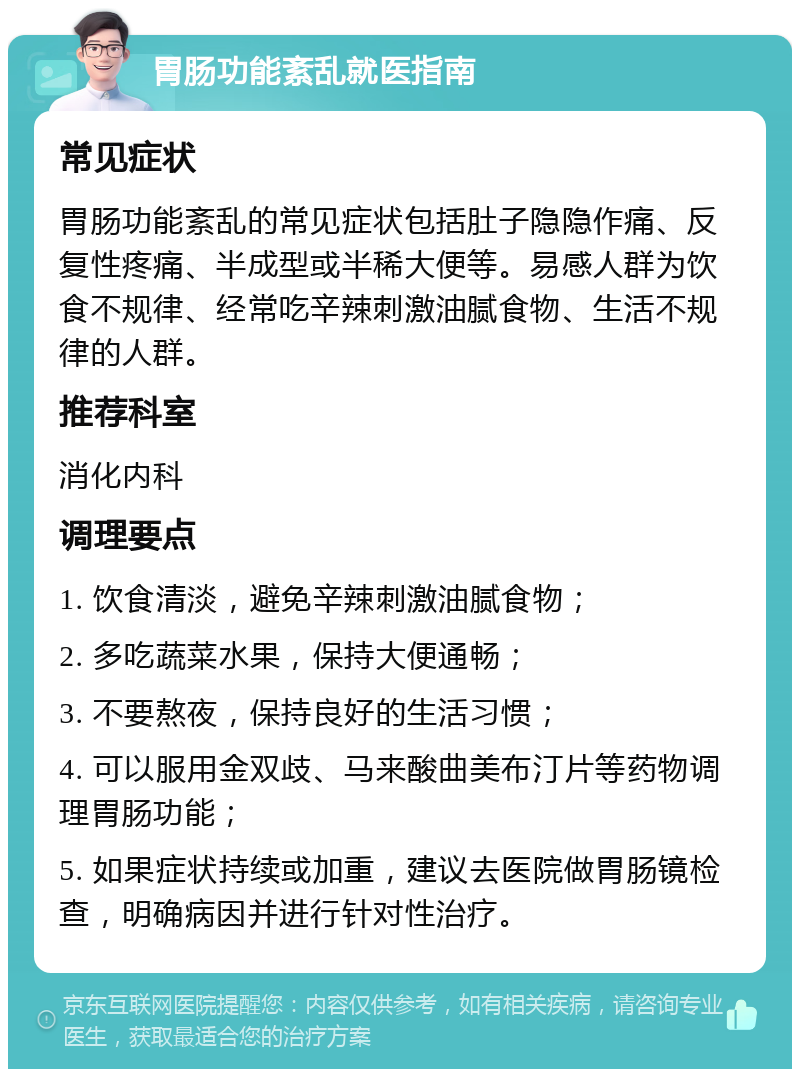 胃肠功能紊乱就医指南 常见症状 胃肠功能紊乱的常见症状包括肚子隐隐作痛、反复性疼痛、半成型或半稀大便等。易感人群为饮食不规律、经常吃辛辣刺激油腻食物、生活不规律的人群。 推荐科室 消化内科 调理要点 1. 饮食清淡，避免辛辣刺激油腻食物； 2. 多吃蔬菜水果，保持大便通畅； 3. 不要熬夜，保持良好的生活习惯； 4. 可以服用金双歧、马来酸曲美布汀片等药物调理胃肠功能； 5. 如果症状持续或加重，建议去医院做胃肠镜检查，明确病因并进行针对性治疗。