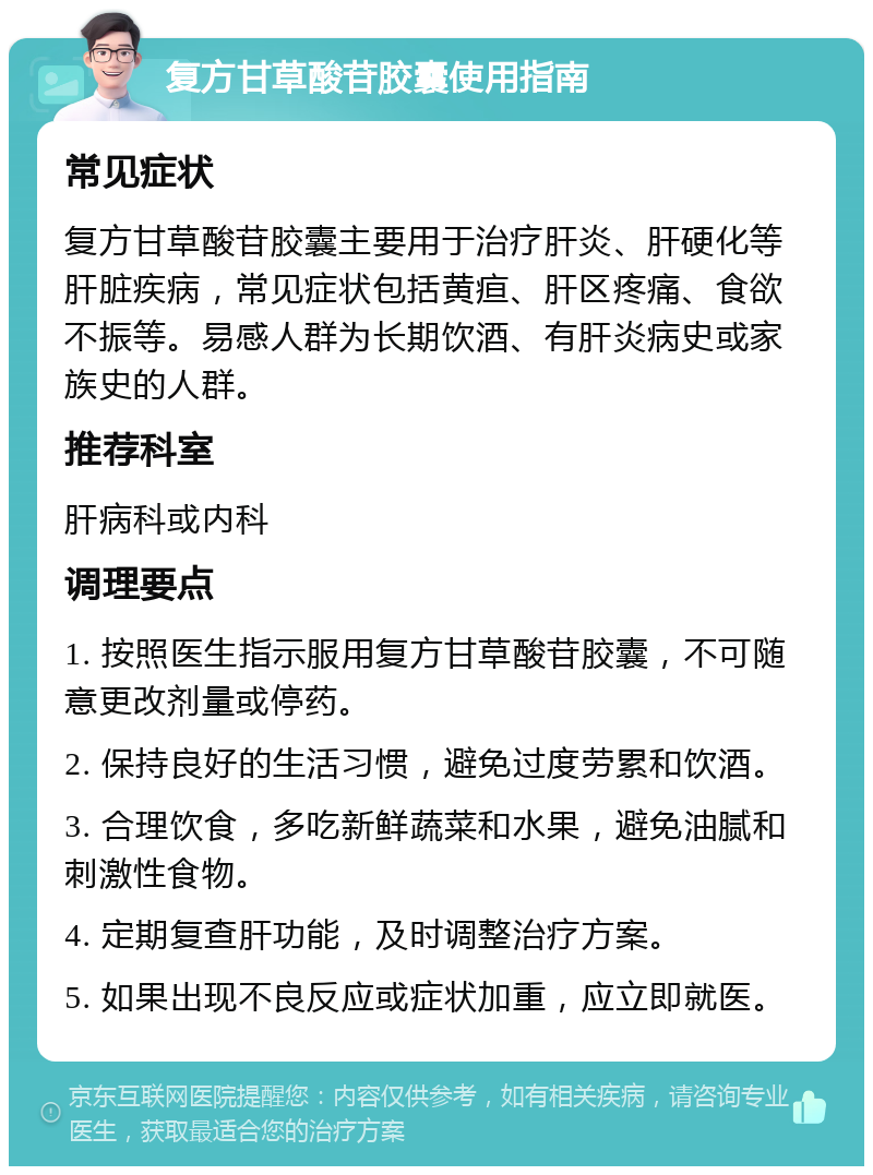 复方甘草酸苷胶囊使用指南 常见症状 复方甘草酸苷胶囊主要用于治疗肝炎、肝硬化等肝脏疾病，常见症状包括黄疸、肝区疼痛、食欲不振等。易感人群为长期饮酒、有肝炎病史或家族史的人群。 推荐科室 肝病科或内科 调理要点 1. 按照医生指示服用复方甘草酸苷胶囊，不可随意更改剂量或停药。 2. 保持良好的生活习惯，避免过度劳累和饮酒。 3. 合理饮食，多吃新鲜蔬菜和水果，避免油腻和刺激性食物。 4. 定期复查肝功能，及时调整治疗方案。 5. 如果出现不良反应或症状加重，应立即就医。