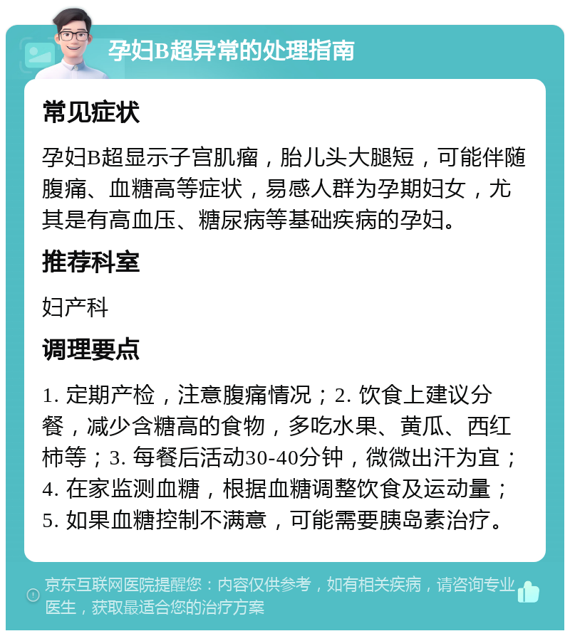 孕妇B超异常的处理指南 常见症状 孕妇B超显示子宫肌瘤，胎儿头大腿短，可能伴随腹痛、血糖高等症状，易感人群为孕期妇女，尤其是有高血压、糖尿病等基础疾病的孕妇。 推荐科室 妇产科 调理要点 1. 定期产检，注意腹痛情况；2. 饮食上建议分餐，减少含糖高的食物，多吃水果、黄瓜、西红柿等；3. 每餐后活动30-40分钟，微微出汗为宜；4. 在家监测血糖，根据血糖调整饮食及运动量；5. 如果血糖控制不满意，可能需要胰岛素治疗。