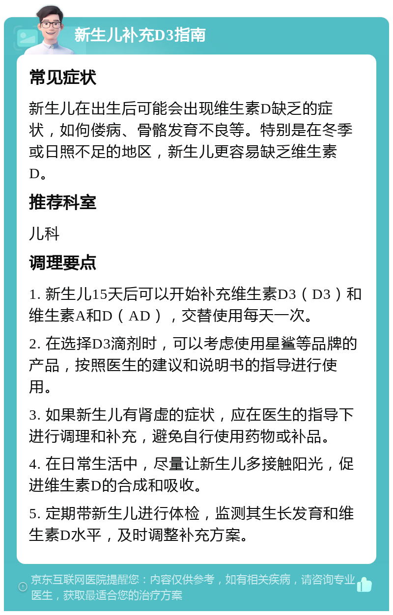 新生儿补充D3指南 常见症状 新生儿在出生后可能会出现维生素D缺乏的症状，如佝偻病、骨骼发育不良等。特别是在冬季或日照不足的地区，新生儿更容易缺乏维生素D。 推荐科室 儿科 调理要点 1. 新生儿15天后可以开始补充维生素D3（D3）和维生素A和D（AD），交替使用每天一次。 2. 在选择D3滴剂时，可以考虑使用星鲨等品牌的产品，按照医生的建议和说明书的指导进行使用。 3. 如果新生儿有肾虚的症状，应在医生的指导下进行调理和补充，避免自行使用药物或补品。 4. 在日常生活中，尽量让新生儿多接触阳光，促进维生素D的合成和吸收。 5. 定期带新生儿进行体检，监测其生长发育和维生素D水平，及时调整补充方案。