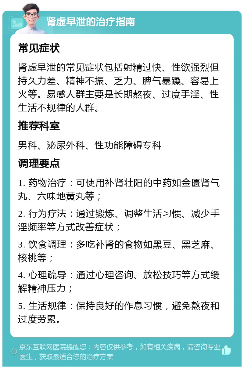 肾虚早泄的治疗指南 常见症状 肾虚早泄的常见症状包括射精过快、性欲强烈但持久力差、精神不振、乏力、脾气暴躁、容易上火等。易感人群主要是长期熬夜、过度手淫、性生活不规律的人群。 推荐科室 男科、泌尿外科、性功能障碍专科 调理要点 1. 药物治疗：可使用补肾壮阳的中药如金匮肾气丸、六味地黄丸等； 2. 行为疗法：通过锻炼、调整生活习惯、减少手淫频率等方式改善症状； 3. 饮食调理：多吃补肾的食物如黑豆、黑芝麻、核桃等； 4. 心理疏导：通过心理咨询、放松技巧等方式缓解精神压力； 5. 生活规律：保持良好的作息习惯，避免熬夜和过度劳累。