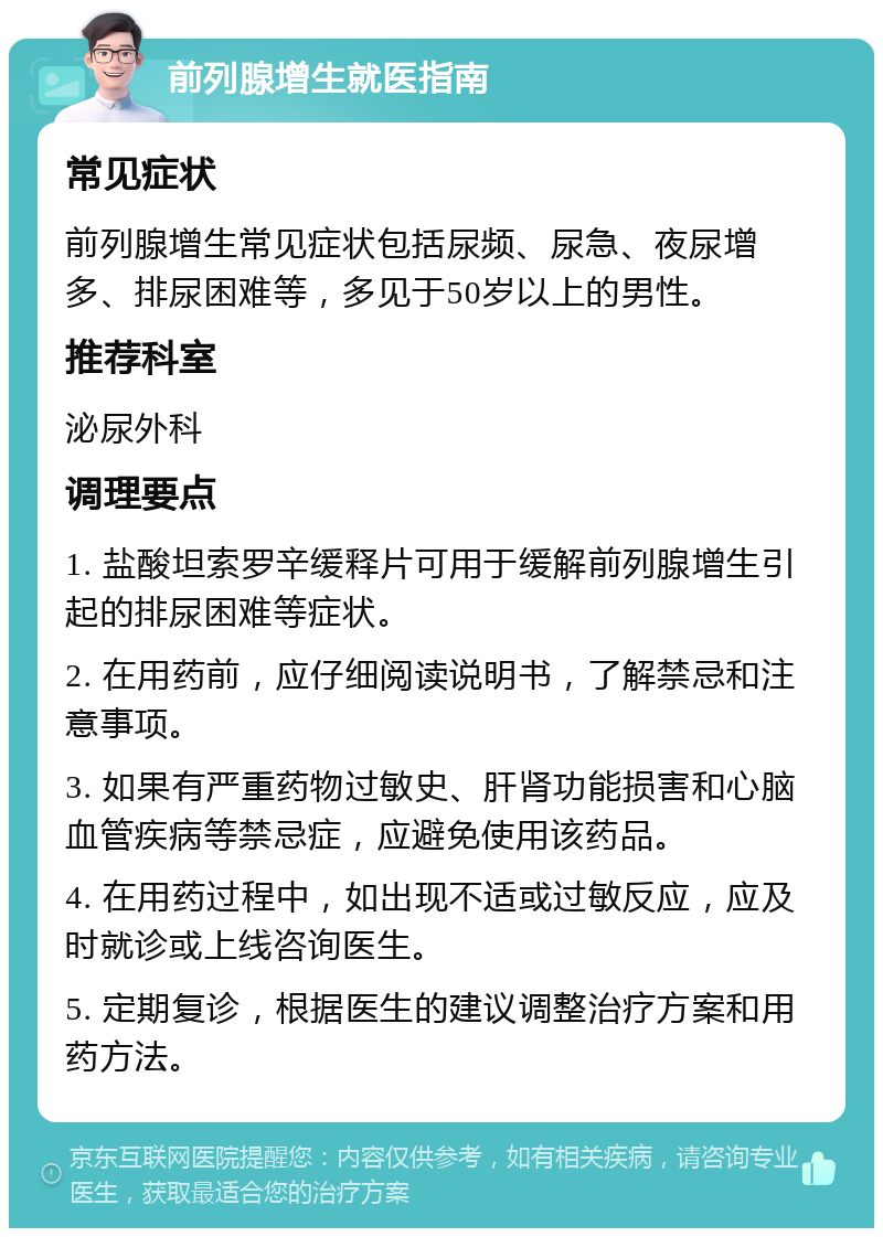 前列腺增生就医指南 常见症状 前列腺增生常见症状包括尿频、尿急、夜尿增多、排尿困难等，多见于50岁以上的男性。 推荐科室 泌尿外科 调理要点 1. 盐酸坦索罗辛缓释片可用于缓解前列腺增生引起的排尿困难等症状。 2. 在用药前，应仔细阅读说明书，了解禁忌和注意事项。 3. 如果有严重药物过敏史、肝肾功能损害和心脑血管疾病等禁忌症，应避免使用该药品。 4. 在用药过程中，如出现不适或过敏反应，应及时就诊或上线咨询医生。 5. 定期复诊，根据医生的建议调整治疗方案和用药方法。