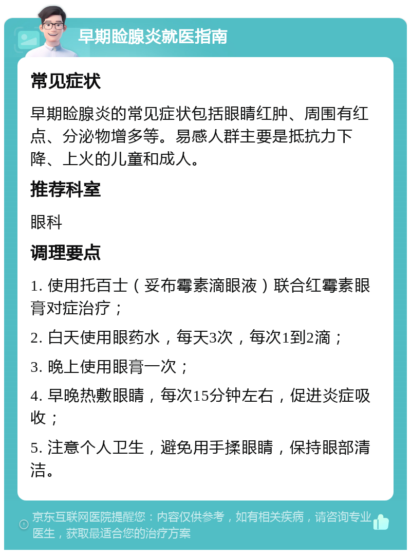 早期睑腺炎就医指南 常见症状 早期睑腺炎的常见症状包括眼睛红肿、周围有红点、分泌物增多等。易感人群主要是抵抗力下降、上火的儿童和成人。 推荐科室 眼科 调理要点 1. 使用托百士（妥布霉素滴眼液）联合红霉素眼膏对症治疗； 2. 白天使用眼药水，每天3次，每次1到2滴； 3. 晚上使用眼膏一次； 4. 早晚热敷眼睛，每次15分钟左右，促进炎症吸收； 5. 注意个人卫生，避免用手揉眼睛，保持眼部清洁。