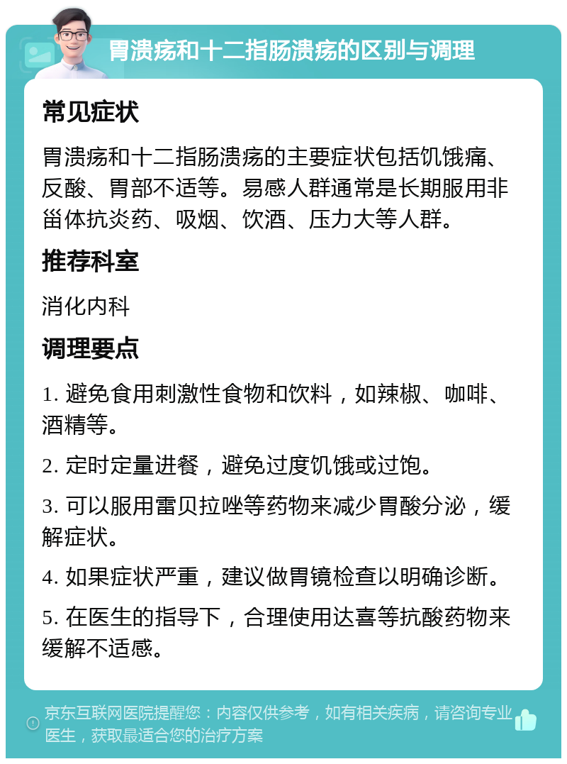 胃溃疡和十二指肠溃疡的区别与调理 常见症状 胃溃疡和十二指肠溃疡的主要症状包括饥饿痛、反酸、胃部不适等。易感人群通常是长期服用非甾体抗炎药、吸烟、饮酒、压力大等人群。 推荐科室 消化内科 调理要点 1. 避免食用刺激性食物和饮料，如辣椒、咖啡、酒精等。 2. 定时定量进餐，避免过度饥饿或过饱。 3. 可以服用雷贝拉唑等药物来减少胃酸分泌，缓解症状。 4. 如果症状严重，建议做胃镜检查以明确诊断。 5. 在医生的指导下，合理使用达喜等抗酸药物来缓解不适感。